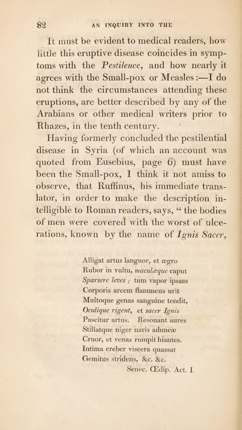 It must be evident to medical readers, how little this eruptive disease coincides in symp¬ toms with the Pestilence, and how nearly it agrees with the Small-pox or MeaslesI do not think the circumstances attending these eruptions, are better described by any of the Arabians or other medical writers prior to Rhazes, in the tenth century. Having formerly concluded the pestilential disease in Syria (of which an account was quoted from Eusebius, page 6) must have been the Small-pox, I think it not amiss to observe, that Ruffinus, his immediate trans¬ lator, in order to make the description in¬ telligible to Roman readers, says, 66 the bodies of men were covered with the worst of ulce¬ rations, known by the name of Ignis Sacer, Alligat artus languor, et segro Rubor in vultu, maculceque caput Sjparsere leves ; turn vapor ipsam Corporis arcem flammeus urit Multoque genas sanguine tendit, Oculique rigent, et sacer Ignis Pascitur artus. Resonant aures Stillatque niger naris aduncse Cruor, et venas rumpit hiantes. Intima creber viscera quassat Gemitus stridens, &c. &c. Senec. GEdip. Act. I.