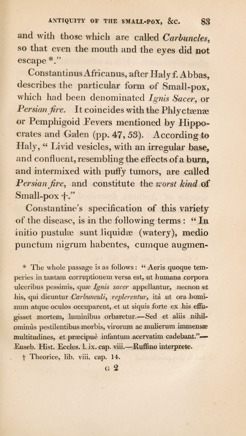 and with those which are called Carbuncles, so that even the mouth and the eyes did not escape Constantinus Africanus, after Haly f. Abbas, describes the particular form of Small-pox, which had been denominated Ignis Sacer, or Persian fire. It coincides with the Phlyctrenae or Pemphigoid Fevers mentioned by Hippo¬ crates and Galen (pp. 47, 53). According to Haly, “ Livid vesicles, with an irregular base, and confluent, resembling the effects of a burn, and intermixed with puffy tumors, are called Persian fire, and constitute the worst kind of Small-pox ‘f/’ Constantine's specification of this variety of the disease, is in the following terms : “ In initio pustulae sunt liquidae (watery), medio puncturn nigrum habentes, curnque augmen- * The whole passage is as follows: “ Aeris quoque tern- peries in tantam corruptionem versa est, ut humana corpora ulceribus pessimis, quae Ignis sacer appellantur, necnon et his, qui dicuntur Carbunculi, replerentur, ita ut ora homi- num atque oculos occuparent, et ut siquis forte ex his effu» gisset mortem, luminibus orbaretur.—Sed et aliis nihil- ominus pestilentibus morbis, virorum ac mulierum immensse multitudines, et praecipue infantum acervatim cadebant,”—- Euseb. Hist. Eccles. 1. ix. cap. viii.—Ruffino interpreter f Theorice, lib. viii. cap. 14. G 2