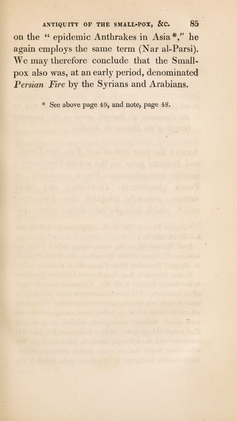 on the “ epidemic Anthrakes in Asia he again employs the same term (Nar al-Parsi)e We may therefore conclude that the Small¬ pox also was, at an early period, denominated Persian Fire by the Syrians and Arabians. * See above page 49, and note, page 48,