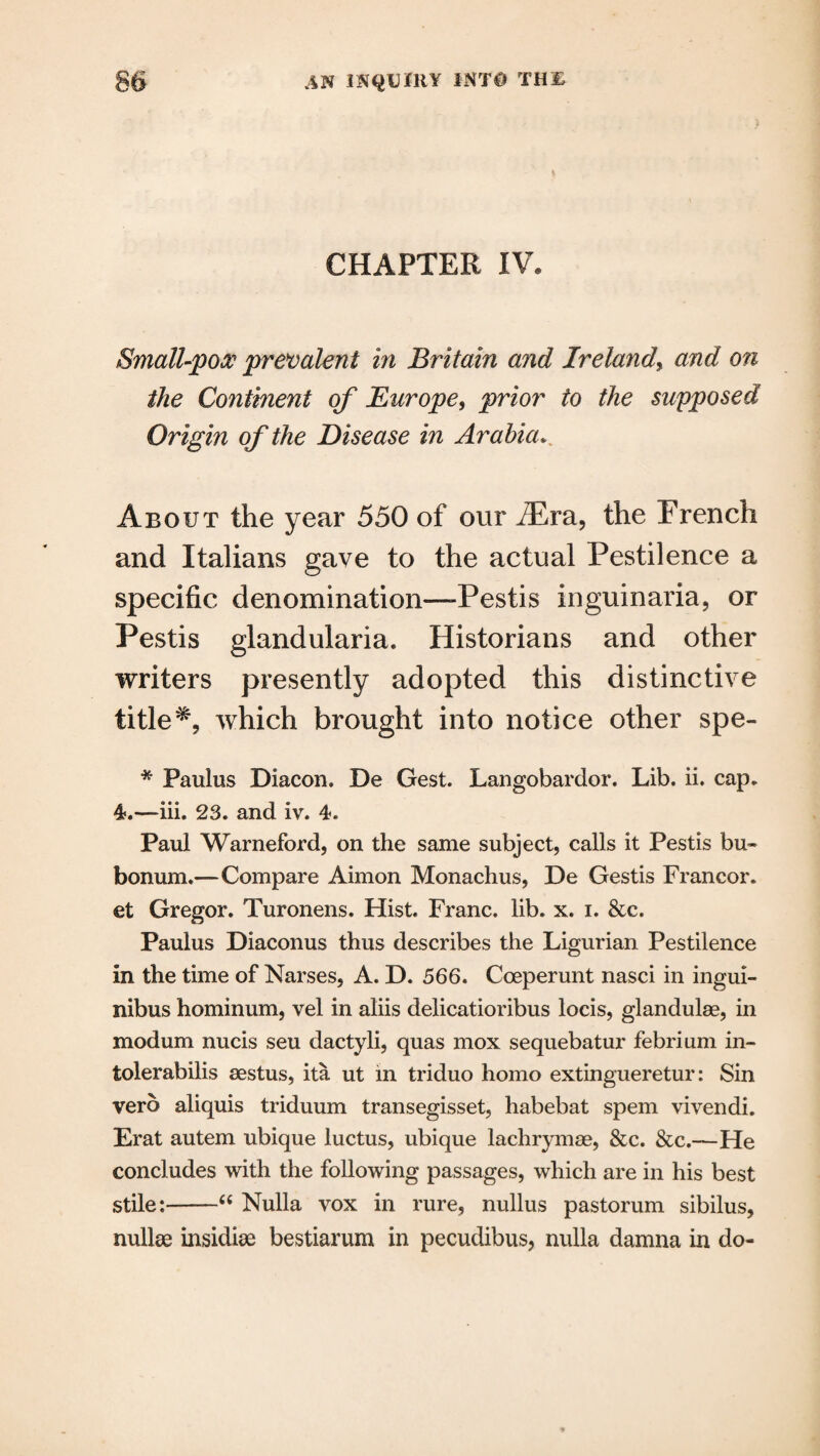 CHAPTER IV. Small-pox prevalent in Britain and Ireland, and on the Continent of Europe, prior to the supposed Origin of the Disease in Arabia. About the year 550 of our /Era, the French and Italians gave to the actual Pestilence a specific denomination—-Pestis inguinaria, or Pestis glandularia. Historians and other writers presently adopted this distinctive titlewhich brought into notice other spe- * Paulus Diacon. De Gest. Langobardor. Lib. ii. cap. 4.—iii. 23. and iv. 4. Paul Warneford, on the same subject, calls it Pestis bu- bonum.—Compare Aimon Monachus, De Gestis Francor. et Gregor. Turonens. Hist. Franc, lib. x. i. &c. Paulus Diaconus thus describes the Ligurian Pestilence in the time of Narses, A. D. 566. Coeperunt nasci in ingui- nibus hominum, vel in aliis delicatioribus locis, glandulse, in modum nucis seu dactyli, quas mox sequebatur febrium in- tolerabilis 8estus, ita ut in triduo homo extingueretur: Sin verb aliquis triduum transegisset, habebat spem vivendi. Erat autem ubique luctus, ubique lachrymse, &c. See.—He concludes with the following passages, which are in his best stile:-“ Nulla vox in rure, nullus pastorum sibilus, nullse insidise bestiarum in pecudibus, nulla damna in do-