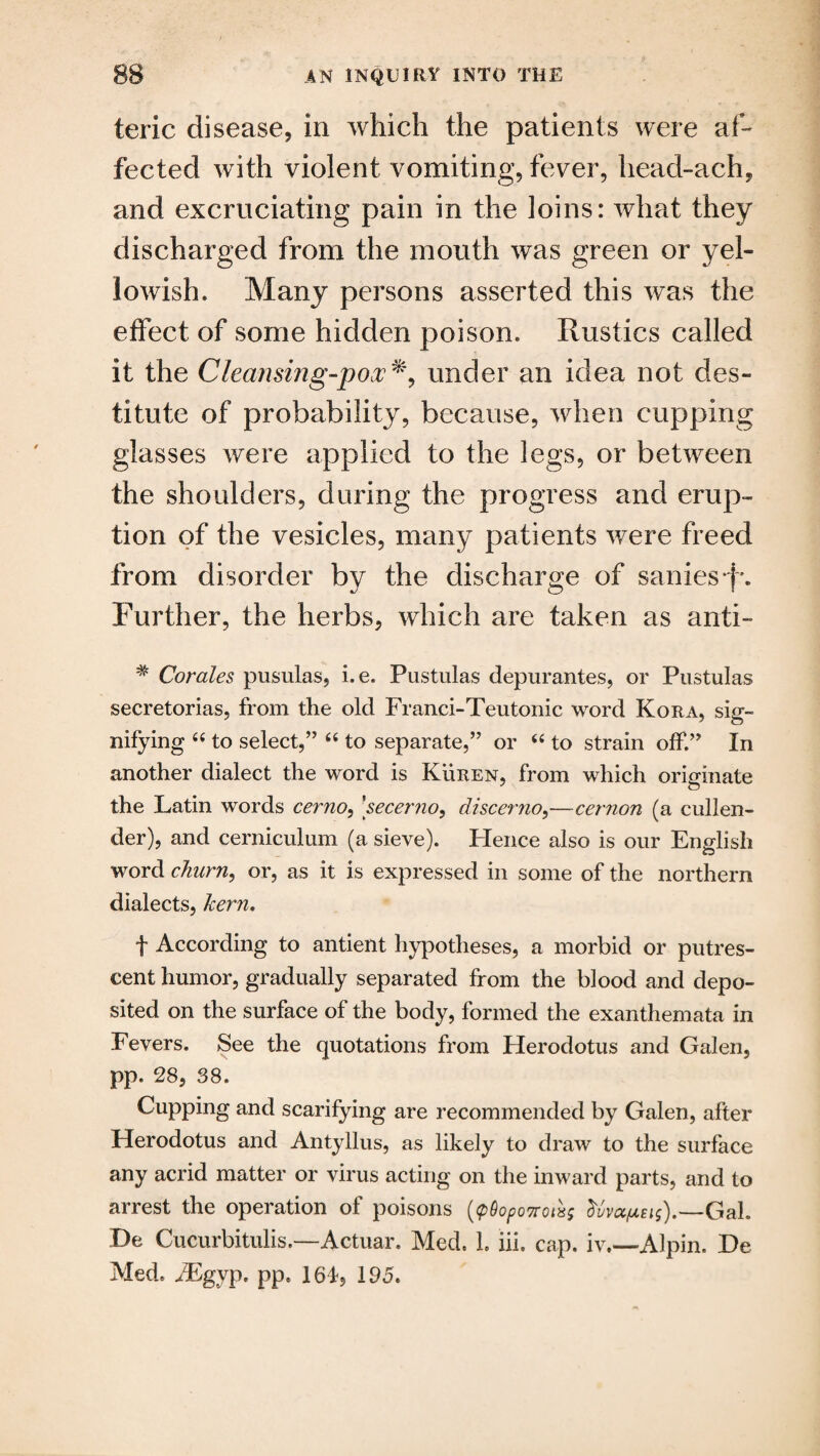 teric disease, in which the patients were af¬ fected with violent vomiting, fever, head-ach, and excruciating pain in the loins: what they discharged from the mouth was green or yel¬ lowish* Many persons asserted this was the effect of some hidden poison* Rustics called it the Cleansing-pox% under an idea not des¬ titute of probability, because, when cupping glasses were applied to the legs, or between the shoulders, during the progress and erup¬ tion of the vesicles, many patients were freed from disorder by the discharge of sanies*f\ Further, the herbs, which are taken as anti- # Corales, pusulas, i.e. Pustulas depurantes, or Pustulas secretorias, from the old Franci-Teutonic word Kora, sig¬ nifying 66 to select,” 66 to separate,” or “ to strain off.” In another dialect the word is Kuren, from which originate the Latin words cerno, ’secerno, discerno,—cemon (a cullen¬ der), and cerniculum (a sieve). Hence also is our English word churn, or, as it is expressed in some of the northern dialects, kern. f According to antient hypotheses, a morbid or putres¬ cent humor, gradually separated from the blood and depo¬ sited on the surface of the body, formed the exanthemata in Fevers. See the quotations from Herodotus and Galen, pp. 28, 38. Cupping and scarifying are recommended by Galen, after Herodotus and Antyllus, as likely to draw to the surface any acrid matter or virus acting on the inward parts, and to arrest the operation of poisons (pflo^osroisj dvva/ueis).—Gah Be Cucurbitulis.—Actuar. Med. 1. lii. cap. iv.—Alpin. Be Med. iEgyp, pp. 161, 195.