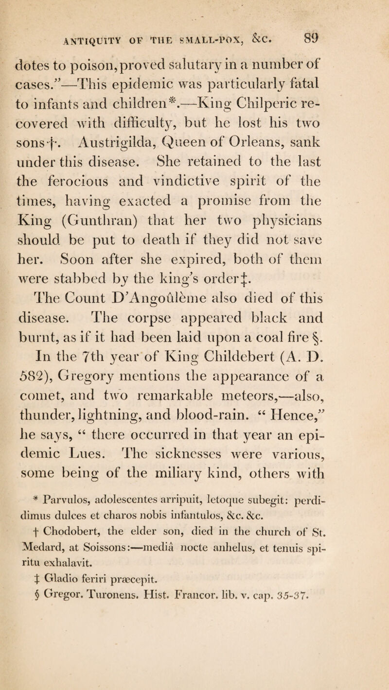 dotes to poison* proved salutary in a number of cases/'—This epidemic was particularly fatal to infants and children*.—-King Chilperic re¬ covered with difficulty, but he lost his two sons'i*. Austrigilda, Queen of Orleans, sank under this disease. She retained to the last the ferocious and vindictive spirit of the times, having exacted a promise from the King (Gunthran) that her two physicians should be put to death if they did not save her. Soon after she expired, both of them were stabbed by the king's order The Count D'Angofilbme also died of this disease. The corpse appeared black and burnt, as if it had been laid upon a coal fire In the 7th year of King Childebert (A. D. 582), Gregory mentions the appearance of a comet, and two remarkable meteors,—also, thunder, lightning, and blood-rain. “ Hence, he says, 66 there occurred in that year an epi¬ demic Lues. The sicknesses were various, some being of the miliary kind, others with * Parvulos, adolescentes arripuit, letoque subegit: perdi- dimus dulces et charos nobis infantulos, &c. &c. t Chodobert, the elder son, died in the church of St. Medard, at Soissons:—media nocte anhelus, et tenuis spi- ritu exhalavit. % Gladio feriri praecepit. § Gregor. Turonens. Hist. Francor. lib. v. cap. 35-37.