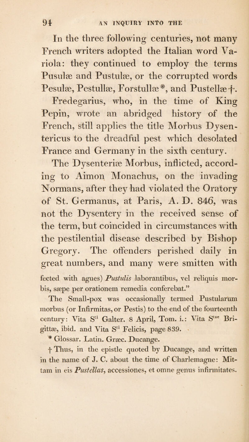 In the three following centuries, not many French writers adopted the Italian word Va- riola: they continued to employ the terms Pusulse and Pustulae, or the corrupted words Pesulse, Pestullae, Forstullae*, and Pustellae j*. Fredegarius, who, in the time of King Pepin, wrote an abridged history of the French, still applies the title Morbus Dysen- tericus to the dreadful pest which desolated France and Germany in the sixth century. The Dysenteric Morbus, inflicted, accord- ing to Aimon Monachus, on the invading Normans, after they had violated the Oratory of St. Germanus, at Paris, A. D. 846, was not the Dysentery in the received sense of the term, but coincided in circumstances with the pestilential disease described by Bishop Gregory. The offenders perished daily in great numbers, and many were smitten with fected with agues) Pustulis laborantibus, vel reliquis mor- bis, saepe per orationem remedia conferebat.” The Small-pox was occasionally termed Pustularum morbus (or Infirmitas, or Pestis) to the end of the fourteenth century: Vita SC1 Gaiter. 8 April, Tom. i.: Vita Stae Bri- gittae, ibid, and Vita Sd Felicis, page 839. * Glossar. Latin. Graec. Ducange. f Thus, in the epistle quoted by Ducange, and written in the name of J. C. about the time of Charlemagne: Mit- tam in eis Pustellas, accessiones, et omne genus infinnitates.