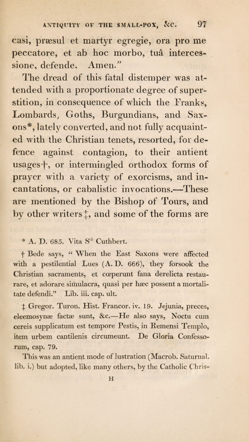casi, praesul et martyr egregie, ora pro me peccatore, et ab hoc morbo, tua interces- sione, defende. Amen/' The dread of this fatal distemper was at¬ tended with a proportionate degree of super¬ stition, in consequence of which the Franks, Lombards, Goths, Burgundians, and Sax¬ ons*, lately converted, and not fully acquaint¬ ed with the Christian tenets, resorted, for de¬ fence against contagion, to their antient usages f*, or intermingled orthodox forms of prayer with a variety of exorcisms, and in¬ cantations, or cabalistic invocations.—These are mentioned by the Bishop of Tours, and by other writers .]:, and some of the forms are * A. D. 685. Vita Su Cuthbert. f Bede says, 44 When the East Saxons were affected with a pestilential Lues (A. D. 666), they forsook the Christian sacraments, et cceperunt fana derelicta restau- rare, et adorare simulacra, quasi per lieec possent a mortal!- tate defendi.” Lib. iii. cap. ult. f Gregor. Turon. Hist. Francor. iv. 19. Jejunia, preces, eleemosynae factse sunt, &c.—He also says, Noctu cum cereis supplicatum est tempore Pestis, in Remensi Templo, item urbem cantilenis circumeunt. De Gloria Confesso- rum, cap. 79. This was an antient mode of lustration (Macrob. Saturnal. lib. i.) but adopted, like many others, by the Catholic Chris- H