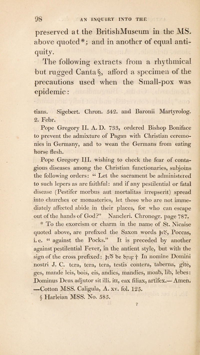 preserved at the BritishMuseum in the MS. above quoted*; and in another of equal anti¬ quity. The following extracts from a rhythmical but rugged Canta§, afford a specimen of the precautions used when the Small-pox was epidemic: tians. Sigebert. Chron, 54*2. and Baronii Martyrolog. 2. Febr. Pope Gregory II. A. D. 733, ordered Bishop Boniface to prevent the admixture of Pagan with Christian ceremo¬ nies in Germany, and to wean the Germans from eating horse flesh. ✓ Pope Gregory III. wishing to check the fear of conta¬ gious diseases among the Christian functionaries, subjoins the following orders; 44 Let the sacrament be administered to such lepers as are faithful: and if any pestilential or fatal disease (Pestifer morbus aut mortalitas irrepserit) spread into churches or monasteries, let those who are not imme¬ diately affected abide in their places, for who can escape out of the hands of God?” Nancleri. Chronogr. page 787. * To the exorcism or charm in the name of St. Nicaise quoted above, are prefixed the Saxon words Jn¥, Poccas, i. e. 44 against the Pocks.” It is preceded by another against pestilential Fever, in the antient style, but with the sign of the cross prefixed; & be bjup f In nomine Domini nostri J. C. tera, tera, tera, testis contera, taberna, gite, ges, mande leis, bois, eis, andies, mandies, rnoab, lib, lebes; Dominus Deus adjutor sit illi. itt, eax filiax, artifex.— Amen. *—Cotton MSS. Caligula, A. xv. fol. 125. § Harleian MSS. No. 585. 7