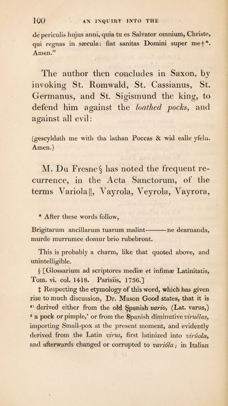 depericulis hujus anni, quia tu es Salvator omnium, Christe, qui regnas in saecula: fiat sanitas Domini super mef* * * §. Amen ” The author then concludes in Saxon, by invoking St. Romwald, St. Cassianus, St. Germanus, and St. Sigismund the king, to defend him against the loathed pocks, and against all evil: (gescyldath me with tha lathan Poccas & wid ealle yfelu. Amen.) M. Du Fresne| has noted the frequent re¬ currence, in the Acta Sanctorum, of the terms Variola ||, Vayrola, Veyrola, Vayrora, * After these words follow, Brigitarum ancillarum tuarum malint-—ne dearnanda, murde murrumce domur brio rubebront. This is probably a charm, like that quoted above, and unintelligible. § [Glossarium ad scriptores mediae et infimae Latinitatis, Tom. vi. col. 1418. Parisiis, 1736.] X Respecting the etymology of this word, which has given rise to much discussion, Dr. Mason Good states, that it is 45 derived either from the old Spanish vario, (Lat. varus,) 4 a pock or pimple,’ or from the Spanish diminutive viruelas, importing Small-pox at the present moment, and evidently derived from the Latin virus, first latinized into viruola, and afterwards changed or corrupted to varidla; in Italian