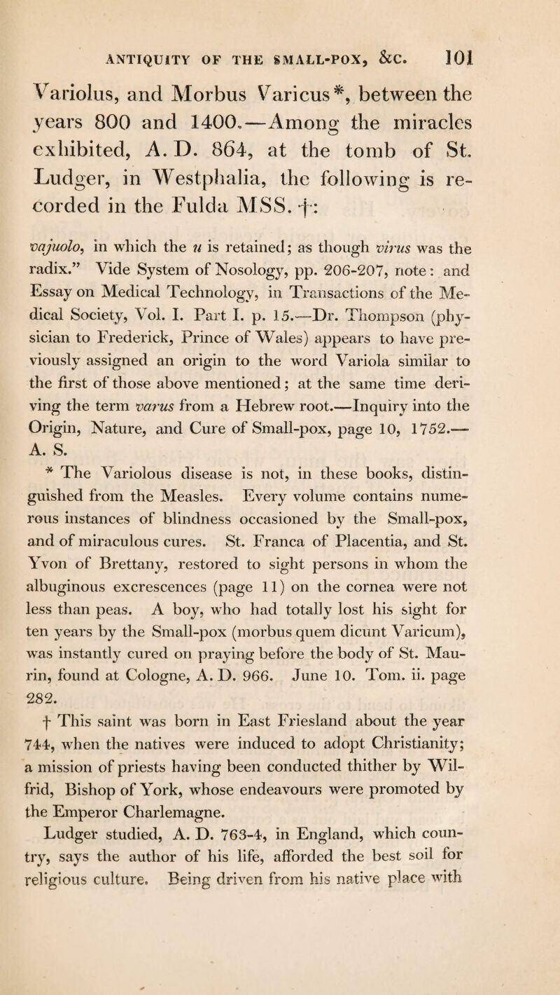 Variolus, and Morbus Various*, between the years 800 and 1400.—Among the miracles exhibited, A. D. 864, at the tomb of St Ludger, in Westphalia, the following is re¬ corded in the Fulda MSS. *j : vajuolo, in which the u is retained; as though virus was the radix.” Vide System of Nosology, pp. 206-207, note: and Essay on Medical Technology, in Transactions of the Me¬ dical Society, Vol. I. Part I. p. 15.~—Dr. Thompson (phy¬ sician to Frederick, Prince of Wales) appears to have pre¬ viously assigned an origin to the word Variola similar to the first of those above mentioned; at the same time deri¬ ving the term varus from a Hebrew root.—-Inquiry into the Origin, Nature, and Cure of Small-pox, page 10, 1752.— A. S. * The Variolous disease is not, in these books, distin¬ guished from the Measles. Every volume contains nume¬ rous instances of blindness occasioned by the Small-pox, and of miraculous cures. St. Franca of Placentia, and St. Yvon of Brettany, restored to sight persons in whom the albuginous excrescences (page 11) on the cornea were not less than peas. A boy, who had totally lost his sight for ten years by the Small-pox (morbus quern dicunt Varicum), was instantly cured on praying before the body of St. Mau- rin, found at Cologne, A. D. 966. June 10. Tom. ii. page 262. f This saint was born in East Friesland about the year 744, when the natives were induced to adopt Christianity; a mission of priests having been conducted thither by Wil¬ frid, Bishop of York, whose endeavours were promoted by the Emperor Charlemagne. Ludger studied, A. D. 763-4, in England, which coun¬ try, says the author of his life, afforded the best soil for religious culture. Being driven from his native place with