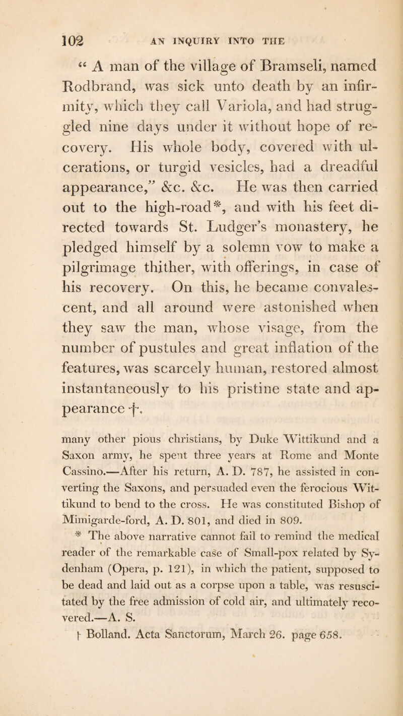 “ A man of the village of Rramseli, named Rodbrand, was sick unto death by an infir¬ mity, which they call Variola, and had strug¬ gled nine days under it without hope of re¬ covery. His whole body, covered with ul¬ cerations, or turgid vesicles, had a dreadful appearance,” &c. &c. He was then carried out to the high-road*, and with his feet di¬ rected towards St. Ludger’s monastery, he pledged himself by a solemn vow to make a pilgrimage thither, with offerings, in case of his recovery. On this, he became convales¬ cent, and all around were astonished when they saw the man, whose visage, from the number of pustules and great inflation of the features, was scarcely human, restored almost instantaneously to his pristine state and ap¬ pearance p. many other pious Christians, by Duke Wittikund and a Saxon army, he spent three years at Rome and Monte Cassino.—After his return, A. D. 787? he assisted in con¬ verting the Saxons, and persuaded even the ferocious Wit¬ tikund to bend to the cross. He was constituted Bishop of Mimigarde-ford, A. D. 801, and died in 809. * The above narrative cannot fail to remind the medical » reader of the remarkable case of Small-pox related by Sy¬ denham (Opera, p. 121), in which the patient, supposed to be dead and laid out as a corpse upon a table, was resusci¬ tated by the free admission of cold air, and ultimately reco¬ vered.—A. S. f- Bolland. Acta Sanctorum, March 26. page 658.