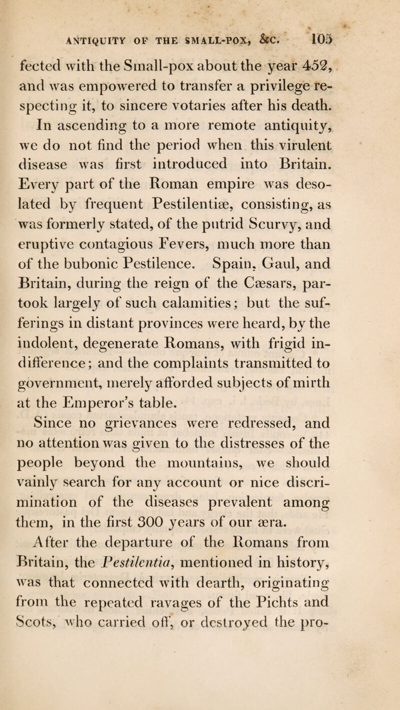 fected with the Small-pox about the year 452, and was empowered to transfer a privilege re¬ specting it, to sincere votaries after his death. In ascending to a more remote antiquity, we do not find the period when this virulent disease was first introduced into Britain. Every part of the Roman empire was deso¬ lated by frequent Pestilentise, consisting, as was formerly stated, of the putrid Scurvy, and eruptive contagious Fevers, much more than of the bubonic Pestilence. Spain, Gaul, and Britain, during the reign of the Caesars, par¬ took largely of such calamities; but the suf¬ ferings in distant provinces were heard, by the indolent, degenerate Romans, with frigid in¬ difference; and the complaints transmitted to government, merely afforded subjects of mirth at the Emperor’s table. Since no grievances were redressed, and no attention was given to the distresses of the people beyond the mountains, we should vainly search for any account or nice discri¬ mination of the diseases prevalent among them, in the first 300 years of our aera. After the departure of the Romans from Britain, the Pestilcntia, mentioned in history, was that connected with dearth, originating from the repeated ravages of the Pichts and Scots, who carried off’, or destroyed the pro-