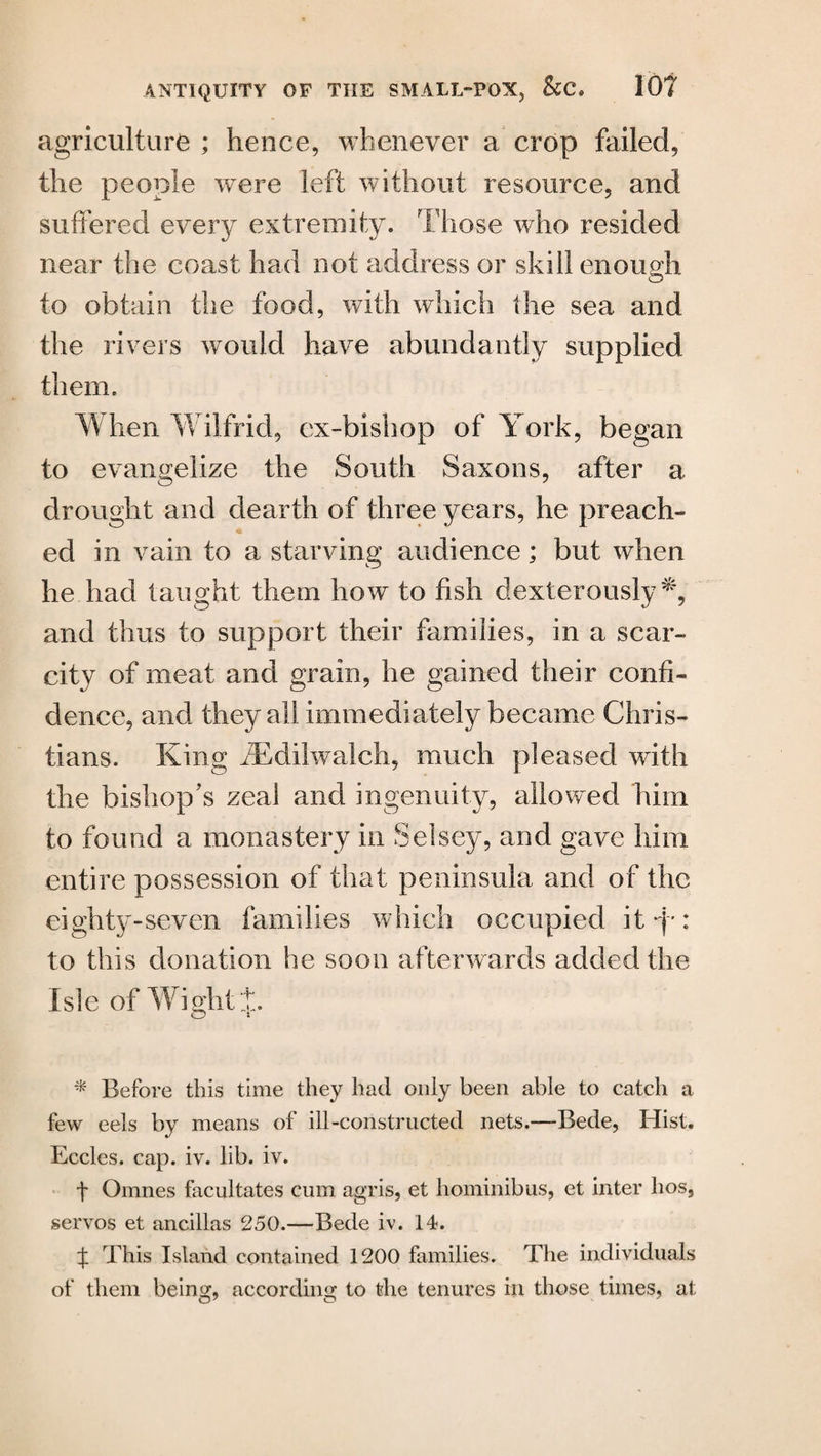 agriculture ; hence, whenever a crop failed, the people were left without resource, and suffered every extremity. Those who resided near the coast had not address or skill enough to obtain the food, with which the sea and the rivers would have abundantly supplied them. When Wilfrid, ex-bishop of York, began to evangelize the South Saxons, after a drought and dearth of three years, he preach¬ ed in vain to a starving audience; but when he had taught them how to fish dexterously^, and thus to support their families, in a scar¬ city of meat and grain, he gained their confi¬ dence, and they all immediately became Chris¬ tians. King iEdilwalch, much pleased with the bishop’s zeal and ingenuity, allowed him to found a monastery in Selsey, and gave him entire possession of that peninsula and of the eighty-seven families which occupied it-f-: to this donation he soon afterwards added the Isle of Wight + * Before this time they had only been able to catch a few eels by means of ill-constructed nets.—Bede, Hist. Eccles. cap. iv. lib. iv. f Omnes facultates cum agris, et hominibus, et inter hos, servos et ancillas 250.—Bede iv. 14. t This Island contained 1200 families. The individuals of them being, according to the tenures hi those times, at