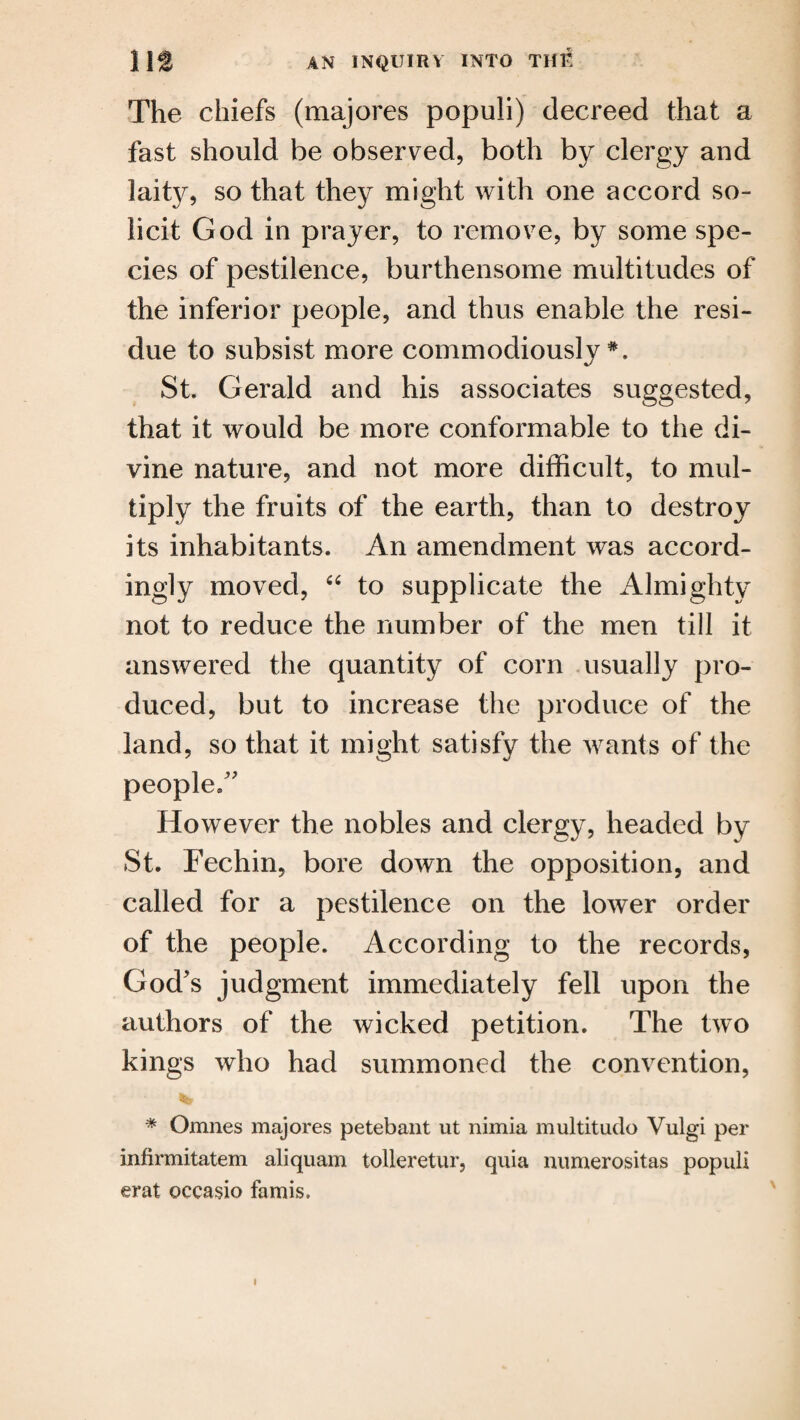 The chiefs (majores populi) decreed that a fast should be observed, both by clergy and laity, so that they might with one accord so¬ licit God in prayer, to remove, by some spe¬ cies of pestilence, burthensome multitudes of the inferior people, and thus enable the resi¬ due to subsist more commodiously St. Gerald and his associates suggested, that it would be more conformable to the di¬ vine nature, and not more difficult, to mul¬ tiply the fruits of the earth, than to destroy its inhabitants. An amendment was accord¬ ingly moved, “ to supplicate the Almighty not to reduce the number of the men till it answered the quantity of corn usually pro¬ duced, but to increase the produce of the land, so that it might satisfy the wants of the people/' However the nobles and clergy, headed by St. Fechin, bore down the opposition, and called for a pestilence on the lower order of the people. According to the records, God's judgment immediately fell upon the authors of the wicked petition. The two kings who had summoned the convention, * Omnes majores petebant ut nimia multitude Vulgi per infirmitatem aliquam tolleretur, quia numerositas populi erat oecasio famis.