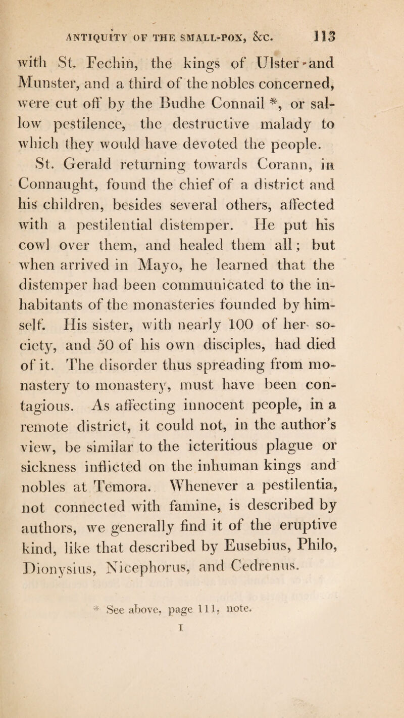 with St Fechin, the kings of Ulster and Munster, and a third of the nobles concerned, were cut off by the Budhe Connail *, or sal¬ low pestilence, the destructive malady to which (hey would have devoted the people. St. Gerald returning towards Corann, in Connaught, found the chief of a district and his children, besides several others, affected with a pestilential distemper. He put his cowl over them, and healed them all; but when arrived in Mayo, he learned that the distemper had been communicated to the in¬ habitants of the monasteries founded by him- %/ self. His sister, with nearly 100 of her so¬ ciety, and 50 of his own disciples, had died of it. The disorder thus spreading from mo¬ nastery to monastery, must have been con¬ tagious. As affecting innocent people, in a remote district, it could not, in the author s view, be similar to the icteritious plague or sickness inflicted on the inhuman kings and nobles at Temora. Whenever a pestilentia, not connected with famine, is described by authors, we generally find it of the eruptive kind, like that described by Eusebius, Philo, Dionysius, Nicephorus, and Cedrenus. -k See above, page 111, note.