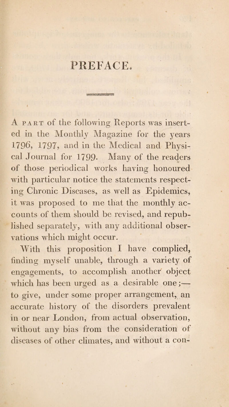 PREFACE, A part of the following Reports was insert¬ ed in the Monthly Magazine for the years 17.96, 1797? and in the Medical and Physi¬ cal Journal for 1799* Many of the readers of those periodical works having honoured with particular notice the statements respect¬ ing Chronic Diseases, as well as Epidemics, it was proposed to me that the monthly ac¬ counts of them should be revised, and repub¬ lished separately, with any additional obser¬ vations which might occur. With this proposition I have complied, finding myself unable, through a variety of engagements, to accomplish another object which has been urged as a desirable one;— to give, under some proper arrangement, an accurate history of the disorders prevalent in or near London, from actual observation, without any bias from the consideration of diseases of other climates, and without a con-