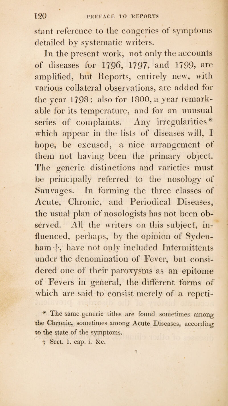 stant reference to the congeries of symptoms detailed by systematic writers. In the present work, not only the accounts of diseases for 1796, 1797, and 1799? are amplified, but Reports, entirely new, with various collateral observations, are added for the year 1798 ; also for 1800, a year remark¬ able for its temperature, and for an unusual series of complaints. Any irregularities* which appear in the lists of diseases will, I hope, be excused, a nice arrangement of them not having been the primary object. The generic distinctions and varieties must be principally referred to the nosology of Sauvages. In forming the three classes of Acute, Chronic, and Periodical Diseases, the usual plan of nosologists has not been ob¬ served. All the writers on this subject, in¬ fluenced, perhaps, by the opinion of Syden¬ ham f, have not only included Intermittents under the denomination of Fever, but consi¬ dered one of their paroxysms as an epitome of Fevers in general, the different forms of which are said to consist merely of a repeti- * The same generic titles are found sometimes among u o the Chronic, sometimes among Acute Diseases, according to the state of the symptoms. •f Sect. 1. cap. i. &c.