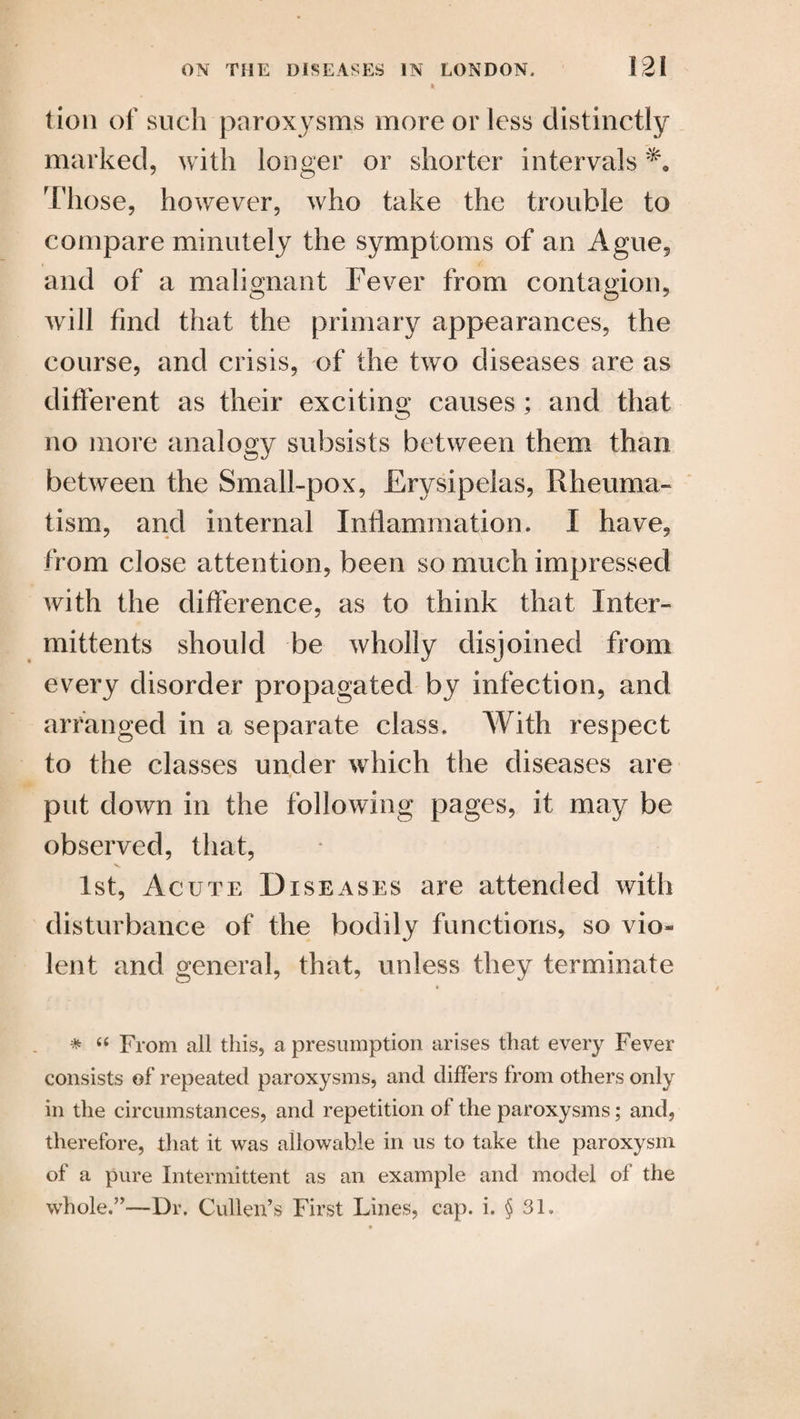 tion of such paroxysms more or less distinctly marked, with longer or shorter intervals 'Those, however, who take the trouble to compare minutely the symptoms of an Ague, and of a malignant Fever from contagion, will find that the primary appearances, the course, and crisis, of the two diseases are as different as their exciting causes ; and that no more analogy subsists between them than between the Small-pox, Erysipelas, Rheuma¬ tism, and internal Inflammation. I have, from close attention, been so much impressed with the difference, as to think that Inter- mittents should be wholly disjoined from every disorder propagated by infection, and arranged in a separate class. With respect to the classes under which the diseases are put down in the following pages, it may be observed, that, 1st, Acute Diseases are attended with disturbance of the bodily functions, so vio¬ lent and general, that, unless they terminate * “ From all this, a presumption arises that every Fever consists of repeated paroxysms, and differs from others only in the circumstances, and repetition of the paroxysms; and, therefore, that it was allowable in us to take the paroxysm of a pure Intermittent as an example and model of the whole.”—Dr. Cullen’s First Lines, cap. i. § 3U