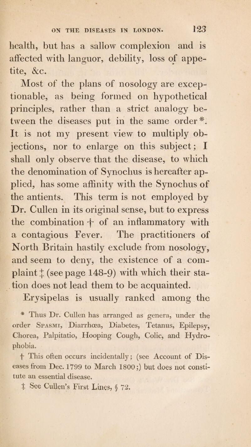 health, but has a sallow complexion and is affected with languor, debility, loss of appe¬ tite, &c. Most of the plans of nosology are excep¬ tionable, as being formed on hypothetical principles, rather than a strict analogy be¬ tween the diseases put in the same order It is not my present view to multiply ob¬ jections, nor to enlarge on this subject; I shall only observe that the disease, to which the denomination of Synochus is hereafter ap¬ plied, has some affinity with the Synochus of the antients. This term is not employed by Dr. Cullen in its original sense, but to express the combination of an inflammatory with a contagious Fever. The practitioners of North Britain hastily exclude from nosology, and seem to deny, the existence of a com¬ plaint J (see page 148-9) with which their sta¬ tion does not lead them to be acquainted. Erysipelas is usually ranked among the # Thus Dr. Cullen has arranged as genera, under the order Spasmi, Diarrhoea, Diabetes, Tetanus, Epilepsy, Chorea, Palpitatio, Hooping Cough, Colic, and Hydro¬ phobia. f This often occurs incidentally; (see Account of Dis¬ eases from Dec. 1799 to March 1800;) but does not consti¬ tute an essential disease. t See Cullen’s First Lines? § 72.