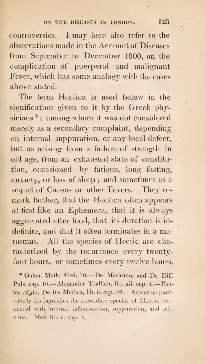 controversies. I may here also refer to the observations made in the Account of Diseases from September to December 1800, on the complication of puerperal and malignant Fever, which has some analogy with the cases above stated. The term Hectica is used below in the signification given to it by the Greek phy¬ sicians*; among whom it was not considered merely as a secondary complaint, depending on internal suppuration, or any local defect, but as arising from a failure of strength in old age, from an exhausted state of constitu¬ tion, occasioned by fatigue, long fasting, anxiety, or loss of sleep ; and sometimes as a sequel of Causos or other Fevers. They re¬ mark farther, that the Hectica often appears at first like an Ephemera, that it is always aggravated after food, that its duration is in¬ definite, and that it often terminates in a ma¬ rasmus. All the species of Hectic are cha¬ racterized by the recurrence every twenty- four hours, or sometimes every twelve hours, * Galen. Meth. Med. 10.—De Marasmo, and De Diff. Puls. cap. 10.—Alexander Trallian, lib. xii. cap. 4.—Pau- lus iEgin. De Re Medica, lib. ii. cap. 32. Actuarius parti¬ cularly distinguishes the secondary species of Hectic, con¬ nected with internal inflammation, suppuration, and scir- rhus. Med. lib. ii. cap. 1.
