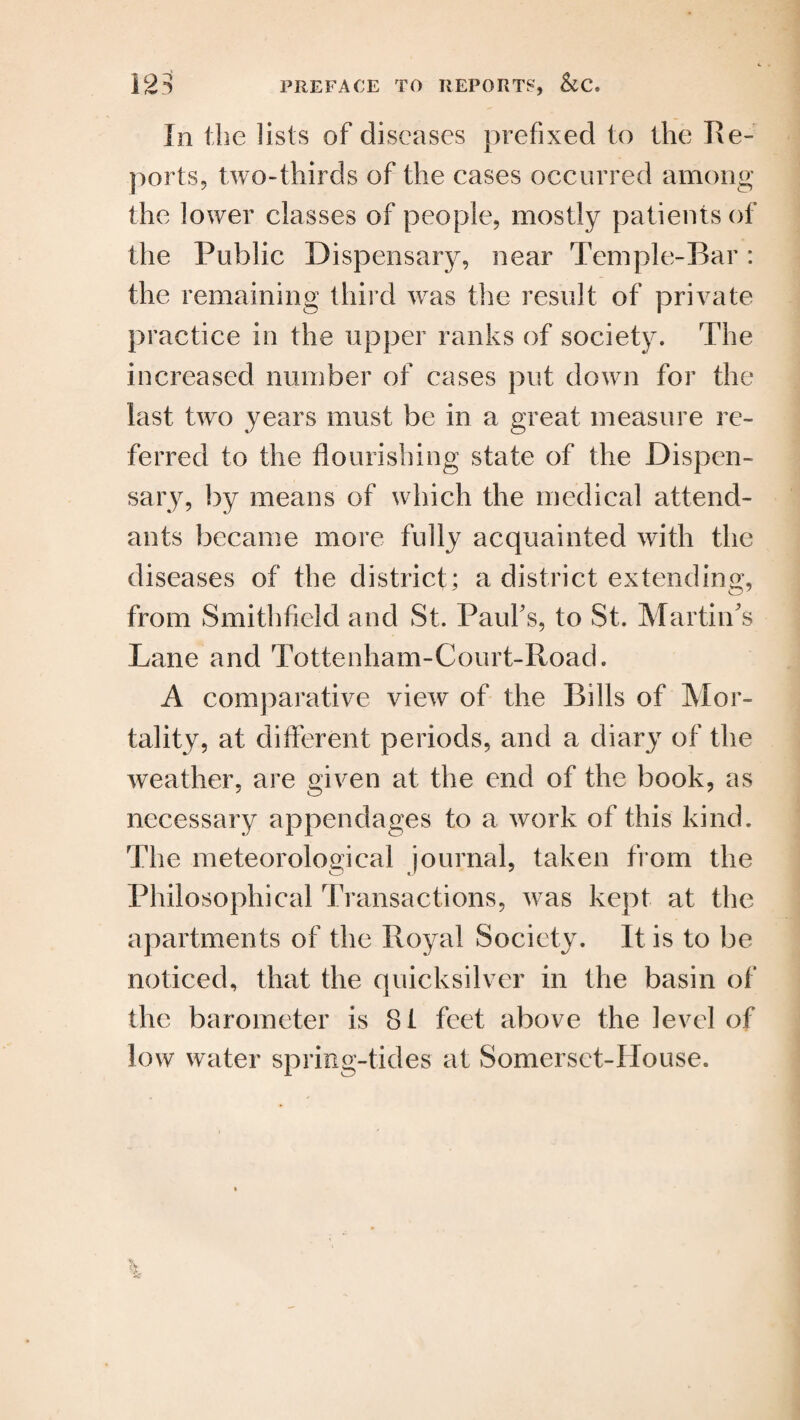 In the lists of diseases prefixed to the lie- ports, two-thirds of the cases occurred among the lower classes of people, mostly patients of the Public Dispensary, near Temple-Bar: the remaining third was the result of private practice in the upper ranks of society. The increased number of cases put down for the last two years must be in a great measure re¬ ferred to the flourishing state of the Dispen¬ sary, by means of which the medical attend¬ ants became more fully acquainted with the diseases of the district; a district extending, o5 from Smithfield and St. Paul's, to St. Martin's Lane and Tottenham-Court-Road. A comparative view of the Bills of Mor¬ tality, at different periods, and a diary of the weather, are given at the end of the book, as necessary appendages to a work of this kind. The meteorological journal, taken from the Philosophical Transactions, was kept at the apartments of the Royal Society. It is to be noticed, that the quicksilver in the basin of the barometer is 81 feet above the level of low water spring-tides at Somerset-House.