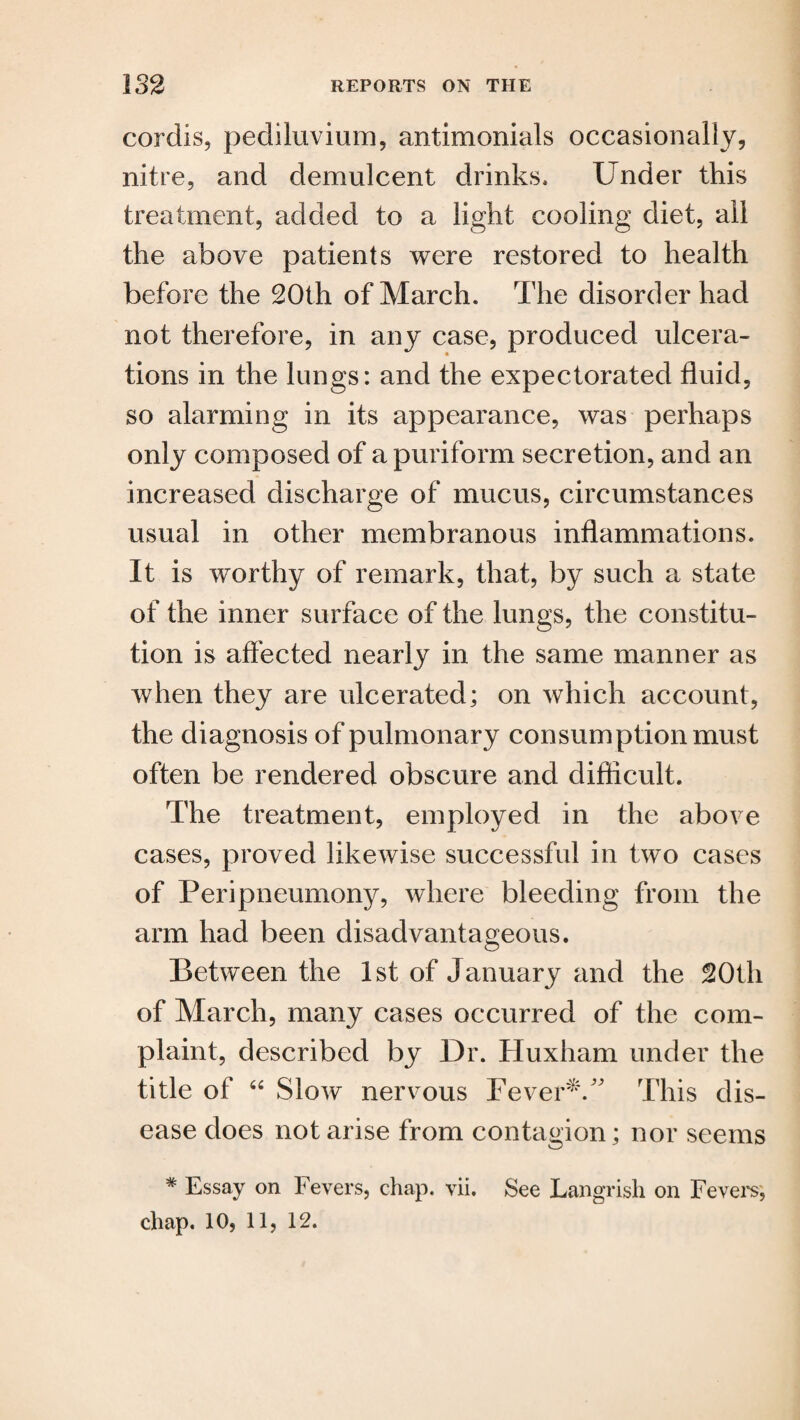 cordis, pediluvium, antimonials occasionally, nitre, and demulcent drinks. Under this treatment, added to a light cooling diet, all the above patients were restored to health before the 20th of March. The disorder had not therefore, in any case, produced ulcera¬ tions in the lungs: and the expectorated fluid, so alarming in its appearance, was perhaps only composed of apuriform secretion, and an increased discharge of mucus, circumstances usual in other membranous inflammations. It is worthy of remark, that, by such a state of the inner surface of the lungs, the constitu¬ tion is affected nearly in the same manner as when they are ulcerated; on which account, the diagnosis of pulmonary consumption must often be rendered obscure and difficult. The treatment, employed in the above cases, proved likewise successful in two cases of Peripneumony, where bleeding from the arm had been disadvantageous. Between the 1st of January and the 20th of March, many cases occurred of the com¬ plaint, described by Dr. Huxham under the title of “ Slow nervous Fever*.” This dis¬ ease does notarise from contagion; nor seems # Essay on Fevers, chap. vii. See Langrish on revel's,