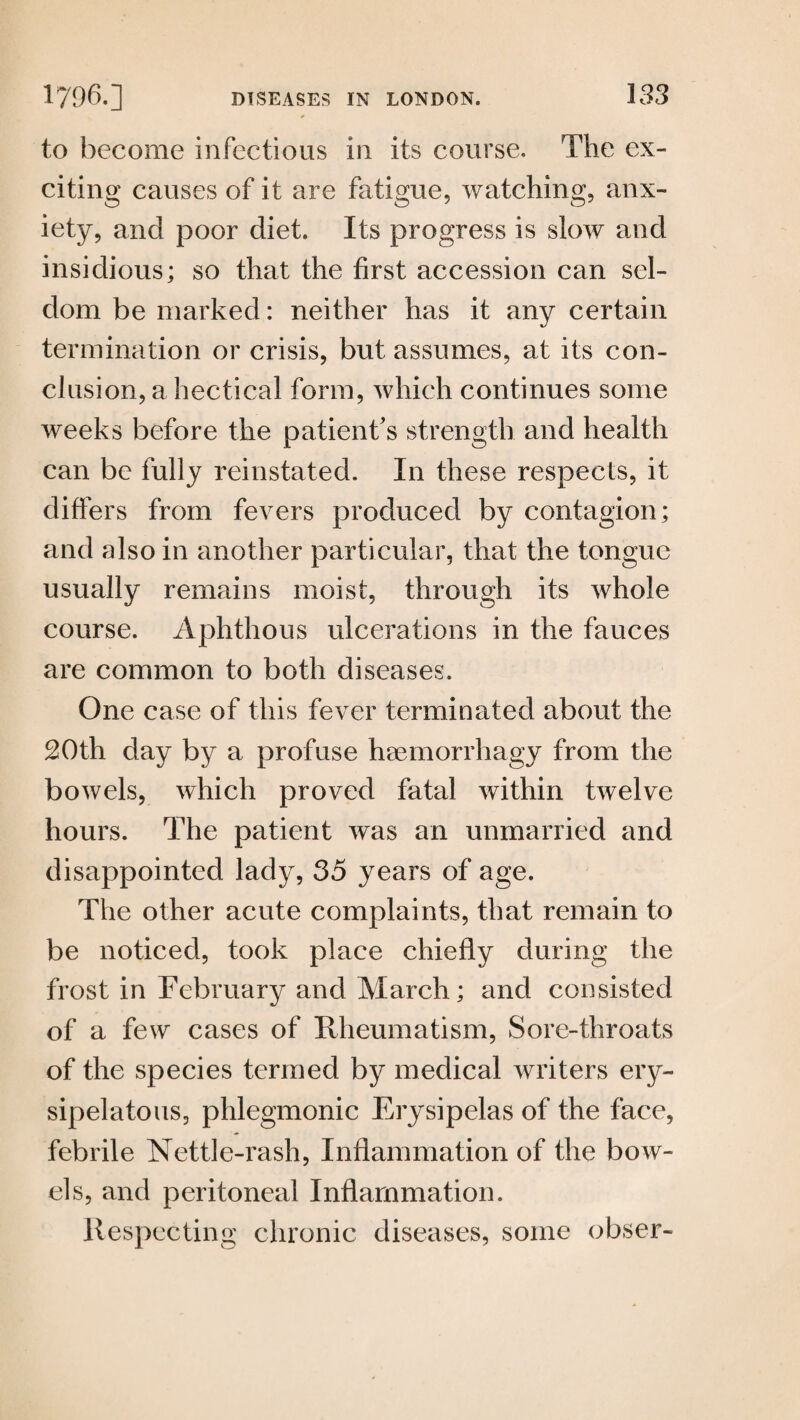 to become infectious in its course. The ex¬ citing causes of it are fatigue, watching, anx¬ iety, and poor diet. Its progress is slow and insidious; so that the first accession can sel¬ dom be marked: neither has it any certain termination or crisis, but assumes, at its con¬ clusion, a hectical form, which continues some weeks before the patient's strength and health can be fully reinstated. In these respects, it differs from fevers produced by contagion; and also in another particular, that the tongue usually remains moist, through its whole course. Aphthous ulcerations in the fauces are common to both diseases. One case of this fever terminated about the 20th day by a profuse haemorrhagy from the bowels, which proved fatal within twelve hours. The patient was an unmarried and disappointed lady, 35 years of age. The other acute complaints, that remain to be noticed, took place chiefly during the frost in February and March; and consisted of a few cases of Rheumatism, Sore-throats of the species termed by medical writers ery¬ sipelatous, phlegmonic Erysipelas of the face, febrile Nettle-rash, Inflammation of the bow¬ els, and peritoneal Inflammation. Respecting chronic diseases, some obser-