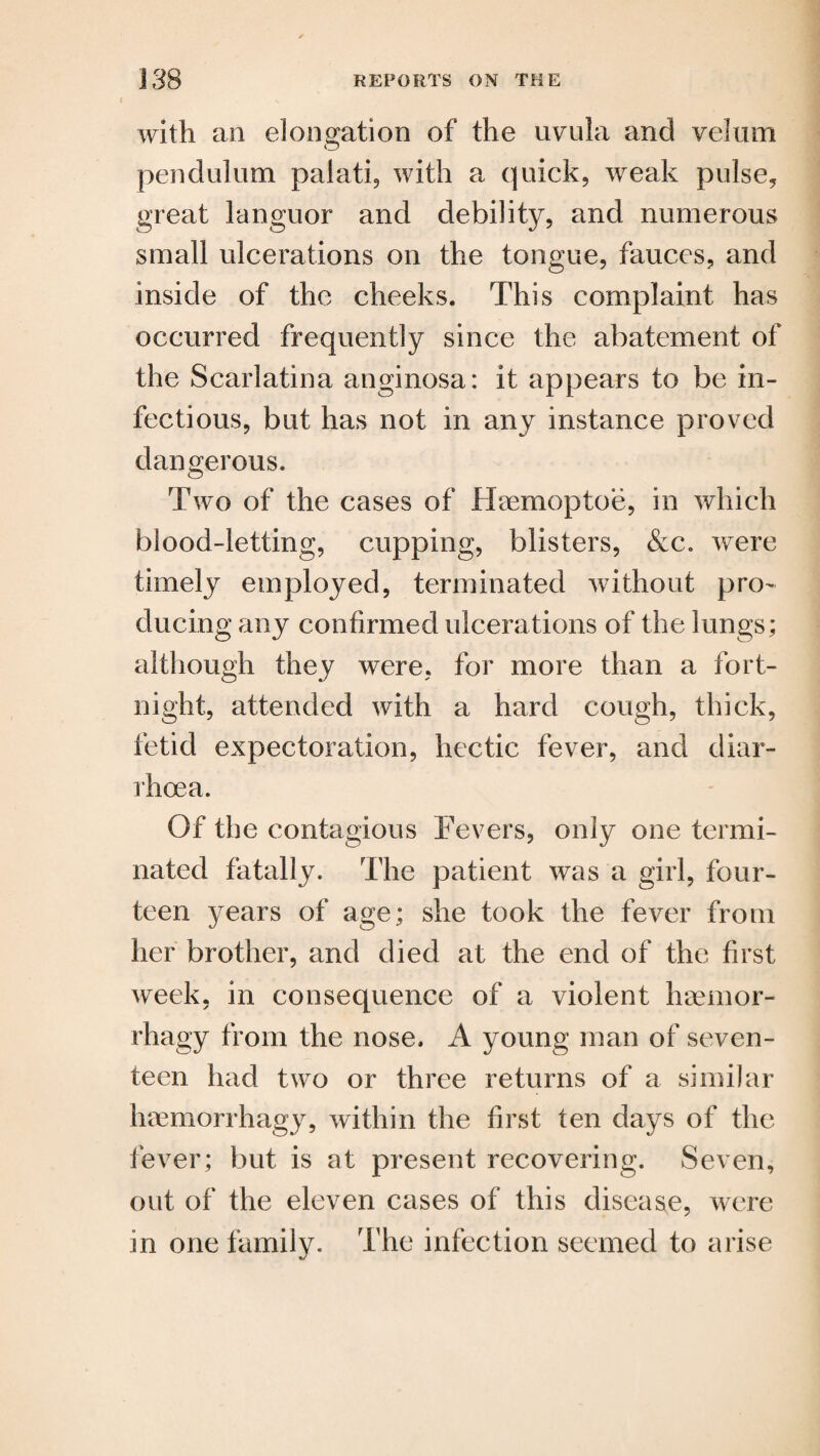 with an elongation of the uvula and velum pendulum palati, with a quick, weak pulse, great languor and debility, and numerous small ulcerations on the tongue, fauces, and inside of the cheeks. This complaint has occurred frequently since the abatement of the Scarlatina anginosa: it appears to be in¬ fectious, but has not in any instance proved dangerous. Two of the cases of Haemoptoe, in which blood-letting, cupping, blisters, &c. were timely employed, terminated without pro¬ ducing any confirmed ulcerations of the lungs; although they were, for more than a fort¬ night, attended with a hard cough, thick, fetid expectoration, hectic fever, and diar¬ rhoea. Of the contagious Fevers, only one termi¬ nated fatally. The patient was a girl, four¬ teen years of age; she took the fever from her brother, and died at the end of the first week, in consequence of a violent haemor- rhagy from the nose. A young man of seven¬ teen had two or three returns of a similar haemorrhagy, within the first ten days of the fever; but is at present recovering. Seven, out of the eleven cases of this disease, were in one family. The infection seemed to arise