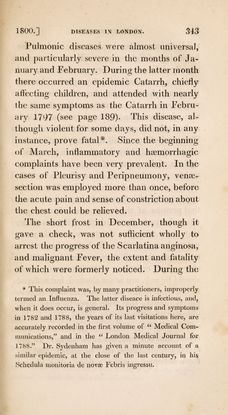 Pulmonic diseases were almost universal, and particularly severe in the months of Ja¬ nuary and February. During the latter month there occurred an epidemic Catarrh, chiefly affecting children, and attended with nearly the same symptoms as the Catarrh in Febru¬ ary 1797 (see page 189)* This disease, aF though violent for some days, did not, in any instance, prove fatal Since the beginning of March, inflammatory and haemorrhagic complaints have been very prevalent. In the cases of Pleurisy and Peripneumony, venae^ section was employed more than once, before the acute pain and sense of constriction about the chest could be relieved. The short frost in December, though it gave a check, was not sufficient wholly to arrest the progress of the Scarlatina anginosa, and malignant Fever, the extent and fatality of which were formerly noticed. During the * This complaint was, by many practitioners, improperly termed an Influenza. The latter diseace is infectious, and, when it does occur, is general. Its progress and symptoms in 1782 and 1788, the years of its last visitations here, are accurately recorded in the first volume of 66 Medical Com¬ munications,” and in the “ London Medical Journal for 1788.” Dr. Sydenham has given a minute account of a similar epidemic, at the close of the last century, in hi§ Schedula monitoria de novae Febris ingressu.
