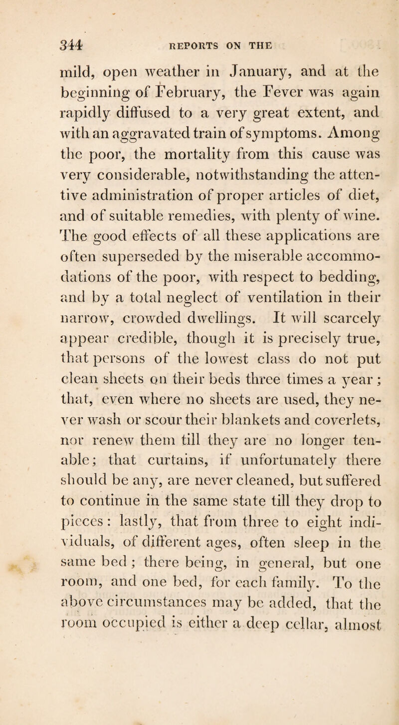 mild, open weather in January, and at the beginning of February, the Fever was again rapidly diffused to a very great extent, and with an aggravated train of symptoms. Among the poor, the mortality from this cause was very considerable, notwithstanding the atten¬ tive administration of proper articles of diet, and of suitable remedies, with plenty of wine. The good effects of all these applications are often superseded by the miserable accommo¬ dations of the poor, with respect to bedding, and by a total neglect of ventilation in their narrow, crowded dwellings. It will scarcely appear credible, though it is precisely true, that persons of the lowest class do not put clean sheets on their beds three times a year; that, even where no sheets are used, they ne¬ ver wash or scour their blankets and coverlets, nor renew them till they are no longer ten¬ able ; that curtains, if unfortunately there should be any, are never cleaned, but suffered to continue in the same state till they drop to pieces : lastly, that from three to eight indi¬ viduals, of different ages, often sleep in the same bed ; there being, in general, but one room, and one bed, for each family. To the above circumstances may be added, that the room occupied is either a deep cellar, almost