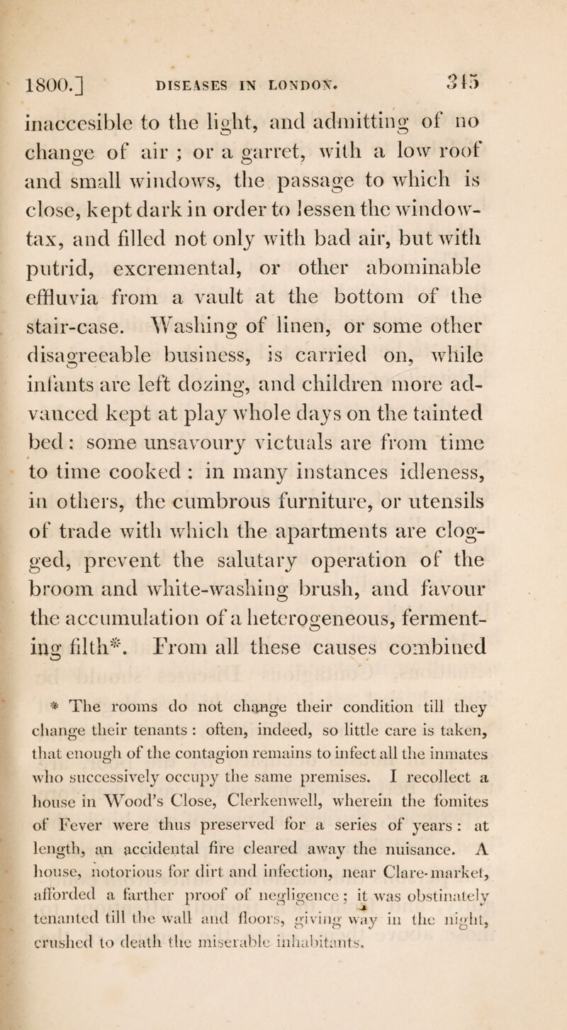 inaccesible to the light, and admitting of no change of air ; or a garret, with a low root and small windows, the passage to which is close, kept dark in order to lessen the window- tax, and filled not only with bad air, but with putrid, excremental, or other abominable effluvia from a vault at the bottom of the stair-case. Washing of linen, or some other disagreeable business, is carried on, while infants are left dozing, and children more ad¬ vanced kept at play whole days on the tainted bed: some unsavoury victuals are from time to time cooked : in many instances idleness, in others, the cumbrous furniture, or utensils of trade with which the apartments are clog¬ ged, prevent the salutary operation of the broom and white-washing brush, and favour the accumulation of a heterogeneous, ferment¬ ing filth*1. From all these causes combined * The rooms do not change their condition till they change their tenants : often, indeed, so little care is taken, that enough of the contagion remains to infect all the inmates who successively occupy the same premises. I recollect a house in Wood’s Close, Cler ken well, wherein the fomites of Fever were thus preserved for a series of years : at length, an accidental fire cleared away the nuisance. A house, notorious for dirt and infection, near Clare-market, afforded a farther proof of negligence; it was obstinately tenanted till the wall and floors, giving way in the night, crushed to death the miserable inhabitants.