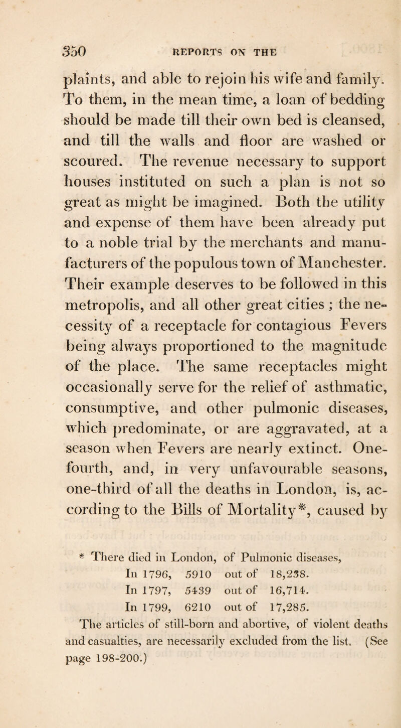 plaints, and able to rejoin his wife and family. To them, in the mean time, a loan of bedding should be made till their own bed is cleansed, and till the walls and floor are washed or scoured. The revenue necessary to support houses instituted on such a plan is not so great as might be imagined. Both the utility and expense of them have been already put to a noble trial by the merchants and manu¬ facturers of the populous town of Manchester. Their example deserves to be followed in this metropolis, and all other great cities ; the ne¬ cessity of a receptacle for contagious Fevers being always proportioned to the magnitude of the place. The same receptacles might occasionally serve for the relief of asthmatic, consumptive, and other pulmonic diseases, which predominate, or are aggravated, at a season when Fevers are nearly extinct. One- fourth, and, in very unfavourable seasons, one-third of all the deaths in London, is, ac¬ cording to the Bills of Mortality*, caused by * There died in London, of Pulmonic diseases, In 1796, 5910 out of 18,238. In 1797, 5439 out of 16,714. In 1799, 6210 out of 17,285. The articles of still-born and abortive, of violent deaths and casualties, are necessarily excluded from the list. (See page 198-200.)