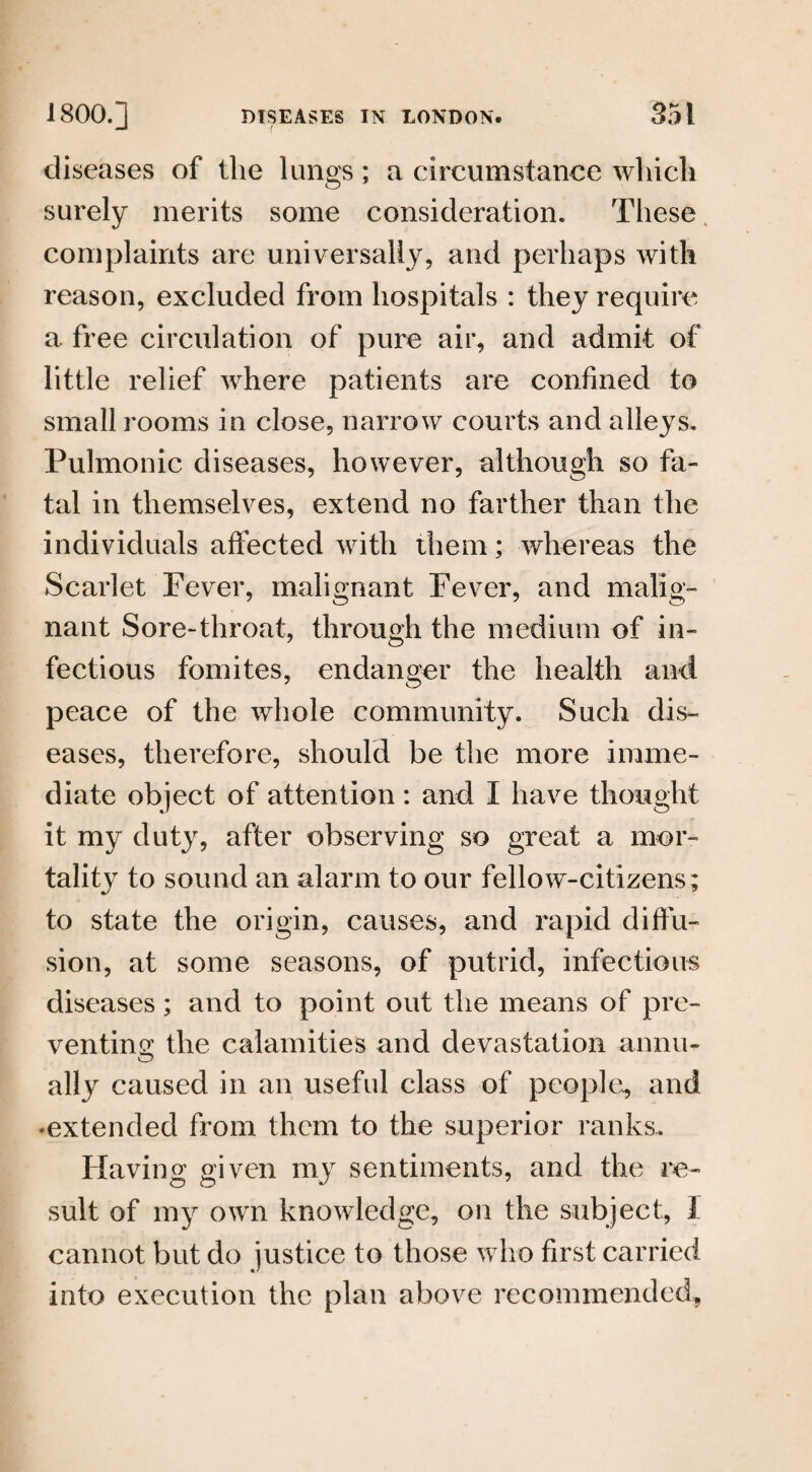 diseases of the lungs; a circumstance which surely merits some consideration. These complaints are universally, and perhaps with reason, excluded from hospitals : they require a free circulation of pure air, and admit of little relief where patients are confined to small rooms in close, narrow courts and alleys. Pulmonic diseases, however, although so fa¬ tal in themselves, extend no farther than the individuals affected with them; whereas the Scarlet Fever, malignant Fever, and malig¬ nant Sore-throat, through the medium of in¬ fectious fomites, endanger the health and peace of the whole community. Such dis¬ eases, therefore, should be the more imme¬ diate object of attention: and I have thought it my duty, after observing so great a mor¬ tality to sound an alarm to our fellow-citizens; to state the origin, causes, and rapid diffu¬ sion, at some seasons, of putrid, infectious diseases; and to point out the means of pre¬ venting the calamities and devastation aonu- ally caused in an useful class of people, and •extended from them to the superior ranks. Having given my sentiments, and the re¬ sult of my own knowledge, on the subject, I cannot but do justice to those who first carried into execution the plan above recommended.