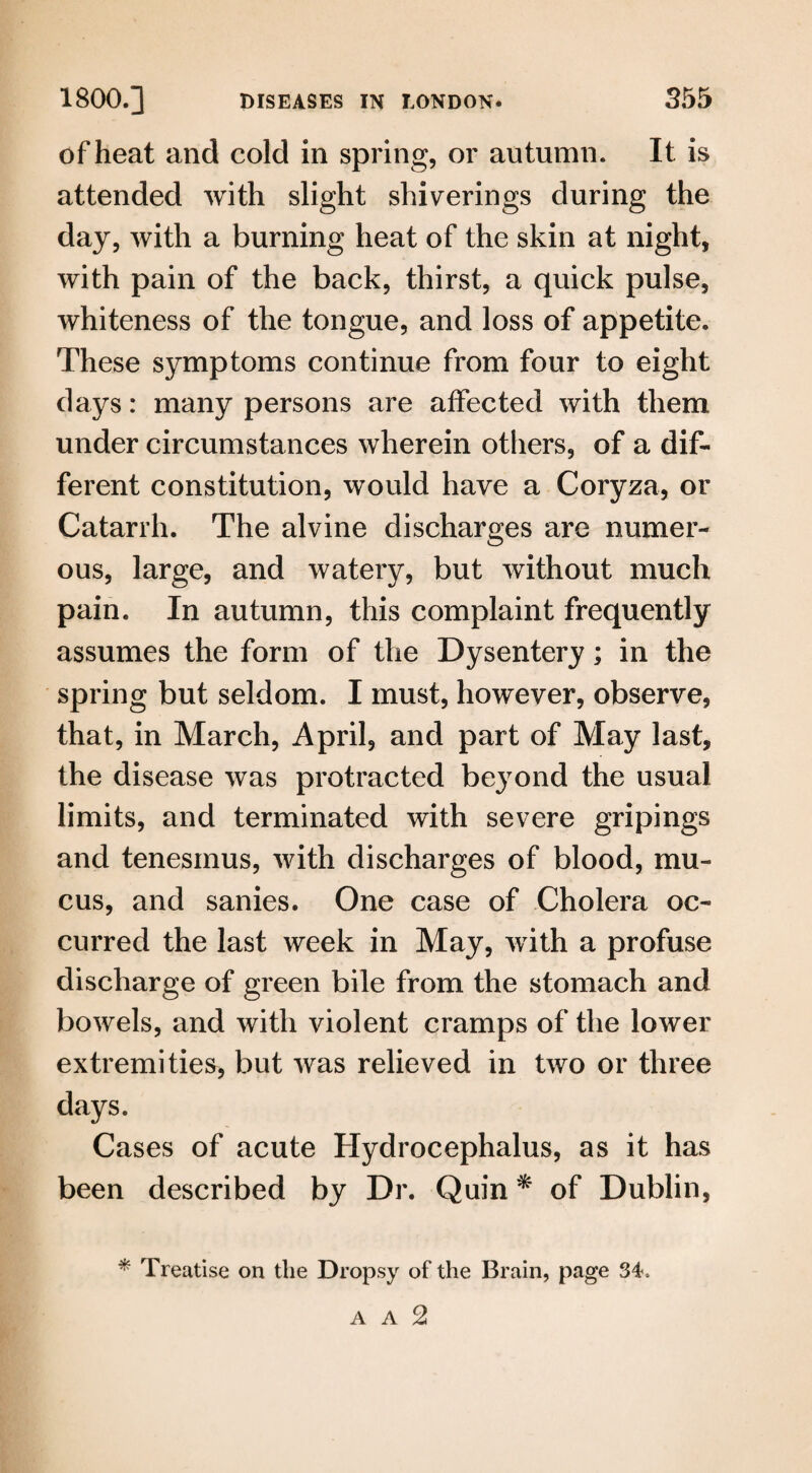 of heat and cold in spring, or autumn. It is attended with slight shiverings during the day, with a burning heat of the skin at night, with pain of the back, thirst, a quick pulse, whiteness of the tongue, and loss of appetite. These symptoms continue from four to eight days: many persons are affected with them under circumstances wherein others, of a dif¬ ferent constitution, would have a Coryza, or Catarrh. The alvine discharges are numer¬ ous, large, and watery, but without much pain. In autumn, this complaint frequently assumes the form of the Dysentery; in the spring but seldom. I must, however, observe, that, in March, April, and part of May last, the disease was protracted beyond the usual limits, and terminated with severe gripings and tenesmus, with discharges of blood, mu¬ cus, and sanies. One case of Cholera oc¬ curred the last week in May, with a profuse discharge of green bile from the stomach and bowels, and with violent cramps of the lower extremities, but was relieved in two or three days. Cases of acute Hydrocephalus, as it has been described by Dr. Quin * of Dublin, * Treatise on the Dropsy of the Brain, page 34= A A 2