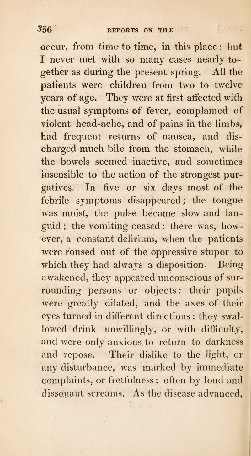 occur, from time to time, in this place: but I never met with so many cases nearly to¬ gether as during the present spring. All the patients were children from two to twelve years of age. They were at first affected with the usual symptoms of fever, complained of violent head-ache, and of pains in the limbs, had frequent returns of nausea, and dis¬ charged much bile from the stomach, while the bowels seemed inactive, and sometimes insensible to the action of the strongest pur¬ gatives. In five or six days most of the febrile symptoms disappeared; the tongue was moist, the pulse became slow and lan¬ guid ; the vomiting ceased: there was, how¬ ever, a constant delirium, when the patients were roused out of the oppressive stupor to which they had always a disposition. Being awakened, they appeared unconscious of sur¬ rounding persons or objects: their pupils were greatly dilated, and the axes of their eyes turned in different directions : they swal¬ lowed drink unwillingly, or with difficulty, and were only anxious to return to darkness and repose. Their dislike to the light, or any disturbance, was marked by immediate complaints, or fretfulness; often by loud and dissonant screams. As the disease advanced,