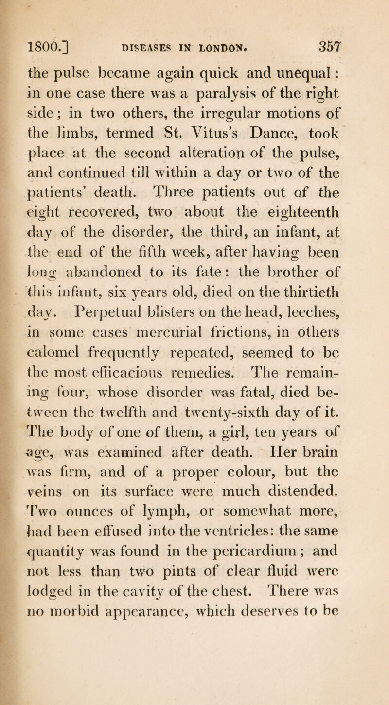 the pulse became again quick and unequal: in one case there was a paralysis of the right side; in two others, the irregular motions of the limbs, termed St. Vitus's Dance, took place at the second alteration of the pulse, and continued till within a day or two of the patients' death. Three patients out of the eight recovered, two about the eighteenth day of the disorder, the third, an infant, at the end of the fifth week, after having been lono; abandoned to its fate: the brother of this infant, six years old, died on the thirtieth day. Perpetual blisters on the head, leeches, in some cases mercurial frictions, in others calomel frequently repeated, seemed to be the most efficacious remedies. The remain¬ ing four, whose disorder was fatal, died be¬ tween the twelfth and twenty-sixth day of it. The body of one of them, a girl, ten years of age, was examined after death. Her brain was firm, and of a proper colour, but the veins on its surface were much distended. Two ounces of lymph, or somewhat more, had been effused into the ventricles: the same quantity was found in the pericardium; and not less than two pints of clear fluid were lodged in the cavit3r of the chest. There was no morbid appearance, which deserves to be