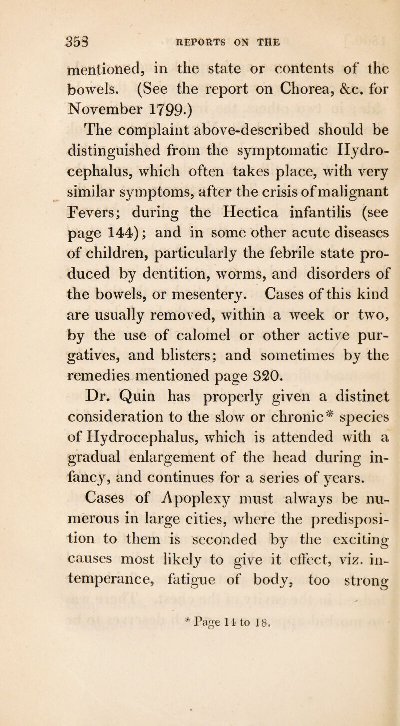mentioned, in the state or contents of the bowels. (See the report on Chorea, &c. for November 1799-) The complaint above-described should be distinguished from the symptomatic Hydro¬ cephalus, which often takes place, with very similar symptoms, after the crisis of malignant Fevers; during the Hectica infantilis (see page 144); and in some other acute diseases of children, particularly the febrile state pro¬ duced by dentition, worms, and disorders of the bowels, or mesentery. Cases of this kind are usually removed, within a week or two, by the use of calomel or other active pur¬ gatives, and blisters; and sometimes by the remedies mentioned page 320. Dr. Quin has properly given a distinct consideration to the slow or chronic* species of Hydrocephalus, which is attended with a gradual enlargement of the head during in¬ fancy, and continues for a series of years. Cases of Apoplexy must always be nu¬ merous in large cities, where the predisposi¬ tion to them is seconded by the exciting causes most likely to give it effect, viz. in¬ temperance, fatigue of body, too strong * Page 14 to 18.