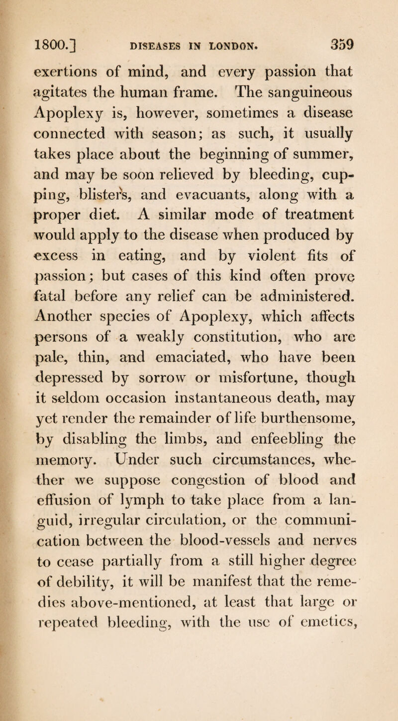 exertions of mind, and every passion that agitates the human frame. The sanguineous Apoplexy is, however, sometimes a disease connected with season; as such, it usually takes place about the beginning of summer, and may be soon relieved by bleeding, cup¬ ping, blisters, and evacuants, along with a proper diet. A similar mode of treatment would apply to the disease when produced by excess in eating, and by violent fits of passion; but cases of this kind often prove fatal before any relief can be administered. Another species of Apoplexy, which affects persons of a weakly constitution, who are pale, thin, and emaciated, who have been depressed by sorrow or misfortune, though it seldom occasion instantaneous death, may yet render the remainder of life burthensome, by disabling the limbs, and enfeebling the memory. Under such circumstances, whe¬ ther we suppose congestion of blood and effusion of lymph to take place from a lan¬ guid, irregular circulation, or the communi¬ cation between the blood-vessels and nerves to cease partially from a still higher degree of debility, it will be manifest that the reme¬ dies above-mentioned, at least that large or repeated bleeding, with the use of emetics,
