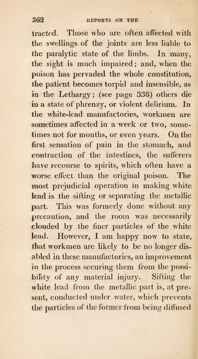 traded. Those who are often affected with the swellings of the joints are less liable to the paralytic state of the limbs. In many, the sight is much impaired; and, when the poison has pervaded the whole constitution, the patient becomes torpid and insensible, as in the Lethargy; (see page 338) others die in a state of phrenzy, or violent delirium. In the white-lead manufactories, workmen are sometimes affected in a week or two, some¬ times not for months, or even years. On the first sensation of pain in the stomach, and contraction of the intestines, the sufferers have recourse to spirits, which often have a worse effect than the original poison. The most prejudicial operation in making white lead is the sifting or separating the metallic part. This was formerly done without any precaution, and the room was necessarily plouded by the finer particles of the white lead. However, I am happy now to state, that workmen are likely to be no longer dis¬ abled in these manufactories, an improvement in the process securing them from the possi¬ bility of any material injury. Sifting the white lead from the metallic part is, at pre¬ sent, conducted under water, which prevents the particles of the former from being diffused