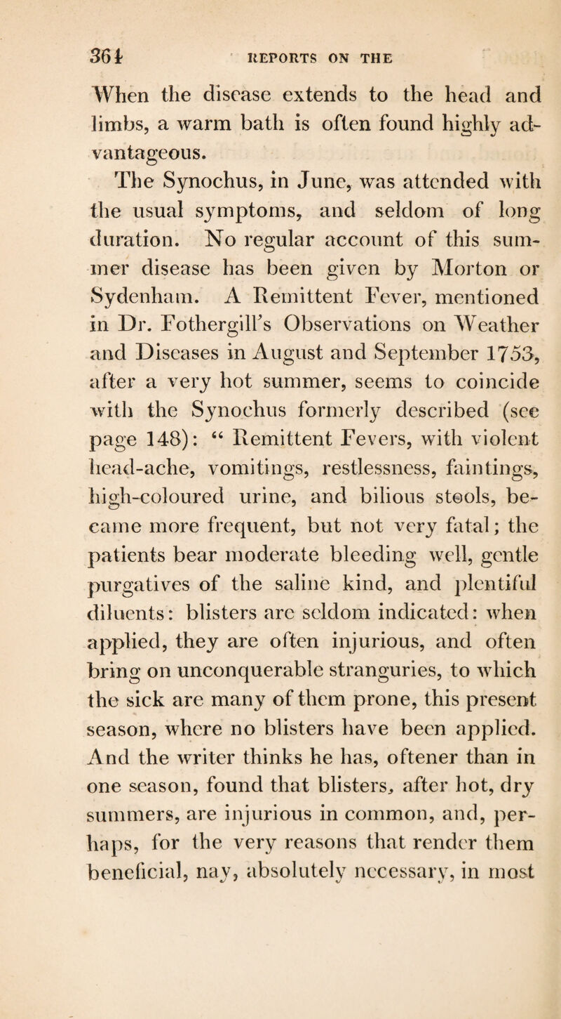When the disease extends to the head and limbs, a warm bath is often found highly ad¬ vantageous. The Synochus, in June, was attended with the usual symptoms, and seldom of long duration. No regular account of this sum¬ mer disease has been given by Morton or Sydenham. A Remittent Fever, mentioned in Dr. Fothergilfs Observations on Weather and Diseases in August and September 1753, after a very hot summer, seems to coincide with the Synochus formerly described (see page 148): 66 Remittent Fevers, with violent head-ache, vomitings, restlessness, fain tings, high-coloured urine, and bilious stools, be¬ came more frequent, but not very fatal; the patients bear moderate bleeding well, gentle purgatives of the saline kind, and plentiful diluents: blisters arc seldom indicated: when applied, they are often injurious, and often bring on unconquerable stranguries, to which the sick are many of them prone, this present season, where no blisters have been applied. And the writer thinks he has, oftener than in one season, found that blisters,, after hot, dry summers, are injurious in common, and, per¬ haps, for the very reasons that render them beneficial, nay, absolutely necessary, in most