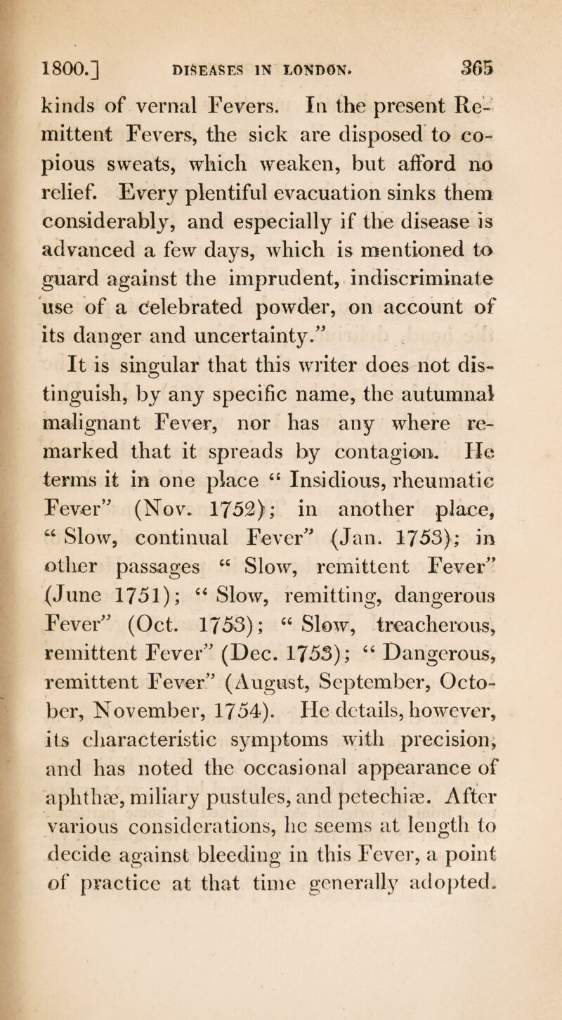 kinds of vernal Fevers. In the present Re¬ mittent Fevers, the sick are disposed to co¬ pious sweats, which weaken, but afford no relief. Every plentiful evacuation sinks them considerably, and especially if the disease is advanced a few days, which is mentioned to guard against the imprudent, indiscriminate use of a celebrated powder, on account of its danger and uncertainty/' It is singular that this writer does not dis¬ tinguish, by any specific name, the autumnal malignant Fever, nor has any where re¬ marked that it spreads by contagion. He terms it in one place “ Insidious, rheumatic Fever’' (Nov. 1752); in another place, “ Slow, continual Fever (Jan. 1753); in other passages “ Slow, remittent Fever (June 1751); “Slow, remitting, dangerous Fever (Oct. 1753); “ Slow, treacherous, remittent Fever (Dec. 1753); “ Dangerous, remittent Fever (August, September, Octo¬ ber, November, 1754). He details, however, its characteristic symptoms with precision, and has noted the occasional appearance of aphthae, miliary pustules, and petechiae. After various considerations, lie seems at length to decide against bleeding in this Fever, a point of practice at that time generally adopted.