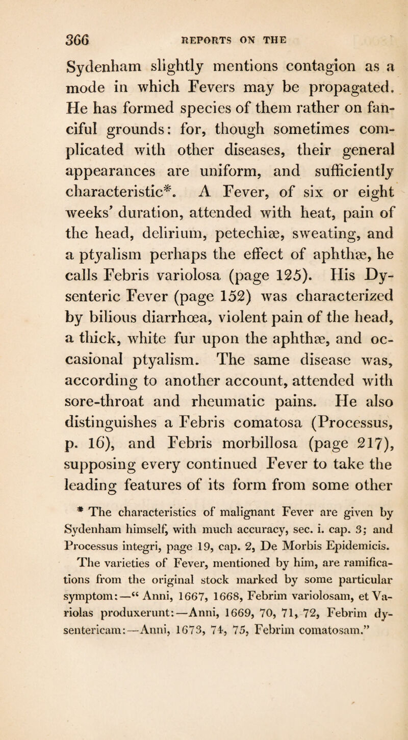 Sydenham slightly mentions contagion as a mode in which Fevers may be propagated. He has formed species of them rather on fan¬ ciful grounds: for, though sometimes com¬ plicated with other diseases, their general appearances are uniform, and sufficiently characteristic*. A Fever, of six or eight weeks’ duration, attended with heat, pain of the head, delirium, petechiae, sweating, and a ptyalism perhaps the effect of aphthae, he calls Febris variolosa (page 125). His Dy¬ senteric Fever (page 152) was characterized by bilious diarrhoea, violent pain of the head, a thick, white fur upon the aphthae, and oc¬ casional ptyalism. The same disease was, according to another account, attended with sore-throat and rheumatic pains. He also distinguishes a Febris comatosa (Processus, p. 16), and Febris morbillosa (page 217), supposing every continued Fever to take the leading features of its form from some other * The characteristics of malignant Fever are given by Sydenham himself, with much accuracy, sec. i. cap. 3; and Processus integri, page 19, cap. 2, De Morbis Epidemicis. The varieties of Fever, mentioned by him, are ramifica¬ tions from the original stock marked by some particular symptom:—“ Anni, 1667, 1668, Febrim variolosam, et Va¬ riolas produxerunt:—Anni, 1669, 70, 71, 72, Febrim dy- sentericam:—Anni, 1673, 74, 75, Febrim comatosam.”