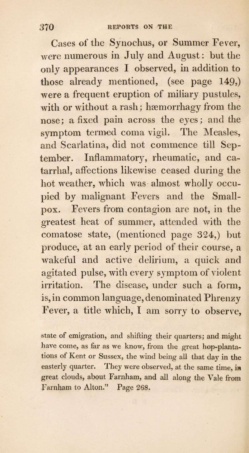 Cases of the Synochus, or Summer Fever, were numerous in July and August: but the only appearances I observed, in addition to those already mentioned, (see page 149?) were a frequent eruption of miliary pustules, with or without a rash; haemorrhagy from the nose; a fixed pain across the eyes; and the symptom termed coma vigil. The Measles, and Scarlatina, did not commence till Sep¬ tember. Inflammatory, rheumatic, and ca¬ tarrhal, affections likewise ceased during the hot weather, which was almost wholly occu¬ pied by malignant Fevers and the Small¬ pox. Fevers from contagion are not, in the greatest heat of summer, attended with the comatose state, (mentioned page 324,) but produce, at an early period of their course, a wakeful and active delirium, a quick and agitated pulse, with every symptom of violent irritation. The disease, under such a form, is, in common language, denominated Phrenzy Fever, a title which, I am sorry to observe, state of emigration, and shifting their quarters; and might have come, as far as we know, from the great hop-planta¬ tions of Kent or Sussex, the wind being all that day in the easterly quarter. They were observed, at the same time, in great clouds, about Farnham, and all along the Vale from Farnham to Alton.’, Page 268.