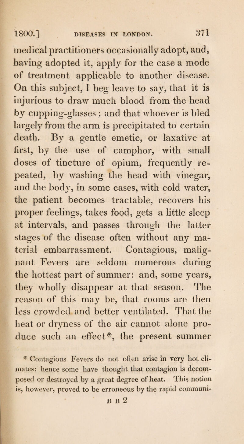 medical practitioners occasionally adopt, and, having adopted it, apply for the case a mode of treatment applicable to another disease. On this subject, I beg leave to say, that it is injurious to draw much blood from the head by cupping-glasses ; and that whoever is bled largely from the arm is precipitated to certain death. By a gentle emetic, or laxative at first, by the use of camphor, with small doses of tincture of opium, frequently re¬ peated, by washing the head with vinegar, and the body, in some cases, with cold water, the patient becomes tractable, recovers his proper feelings, takes food, gets a little sleep at intervals, and passes through the latter stages of the disease often without any ma¬ terial embarrassment. Contagions, malig¬ nant Fevers are seldom numerous during the hottest part of summer: and, some years, they wholly disappear at that season. The reason of this may be, that rooms are then less crowded and better ventilated. That the heat or dryness of the air cannot alone pro¬ duce such an effect*, the present summer * Contagious Fevers do not often arise in very hot cli¬ mates: lienee some have thought that contagion is decom¬ posed or destroyed by a great degree of heat. This notion is, however, proved to be erroneous by the rapid communi- B B 2