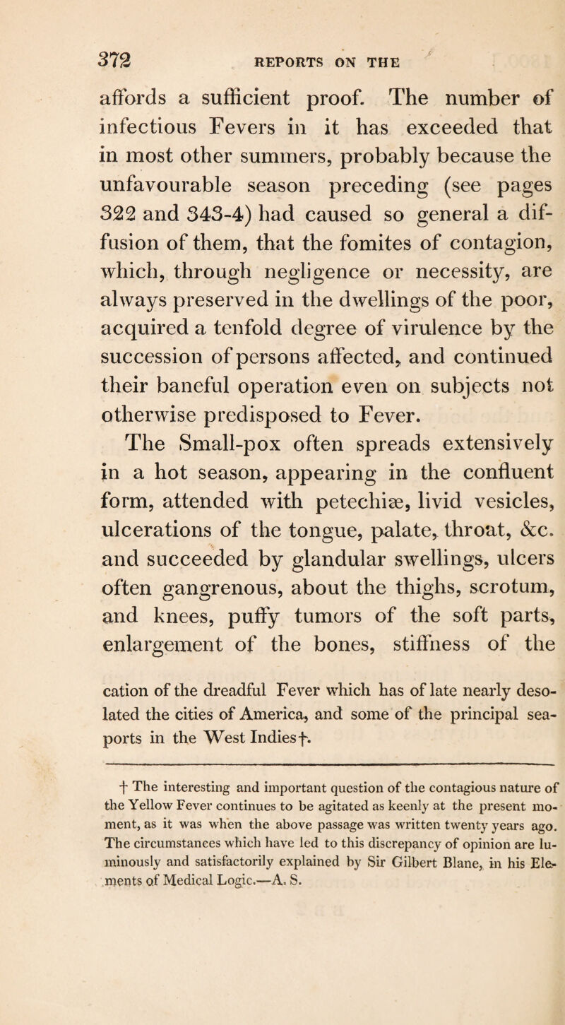affords a sufficient proof. The number of infectious Fevers in it has exceeded that in most other summers, probably because the unfavourable season preceding (see pages 322 and 343-4) had caused so general a dif¬ fusion of them, that the fomites of contagion, which, through negligence or necessity, are always preserved in the dwellings of the poor, acquired a tenfold degree of virulence by the succession of persons affected, and continued their baneful operation even on subjects not otherwise predisposed to Fever. The Small-pox often spreads extensively in a hot season, appearing in the confluent form, attended with petechise, livid vesicles, ulcerations of the tongue, palate, throat, &c. and succeeded by glandular swellings, ulcers often gangrenous, about the thighs, scrotum, and knees, puffy tumors of the soft parts, enlargement of the bones, stiffness of the cation of the dreadful Fever which has of late nearly deso¬ lated the cities of America, and some of the principal sea¬ ports in the West Indies f. t The interesting and important question of the contagious nature of the Yellow Fever continues to be agitated as keenly at the present mo¬ ment, as it was when the above passage was written twenty years ago. The circumstances which have led to this discrepancy of opinion are lu¬ minously and satisfactorily explained by Sir Gilbert Blane, in his Eles- ments of Medical Logic,—A, S.