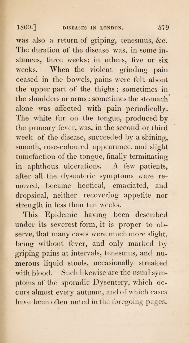was also a return of griping, tenesmus, &c. The duration of the disease was, in some in¬ stances, three weeks; in others, five or six weeks. When the violent grinding pain ceased in the bowels, pains were felt about the upper part of the thighs; sometimes in the shoulders or arms : sometimes the stomach alone was affected with pain periodically. The white fur on the tongue, produced by the primary fever, was, in the second or third week of the disease, succeeded by a shining, smooth, rose-coloured appearance, and slight tumefaction of the tongue, finally terminating in aphthous ulcerations. A few patients, after all the dysenteric symptoms were re¬ moved, became hectical, emaciated, and dropsical, neither recovering appetite nor strength in less than ten weeks. This Epidemic having been described under its severest form, it is proper to ob¬ serve, that many cases were much more slight, being without fever, and only marked by griping pains at intervals, tenesmus, and nu¬ merous liquid stools, occasionally streaked with blood. Such likewise are the usual sym¬ ptoms of the sporadic Dysentery, which oc¬ curs almost every autumn, and of which cases have been often noted in the foregoing pages.