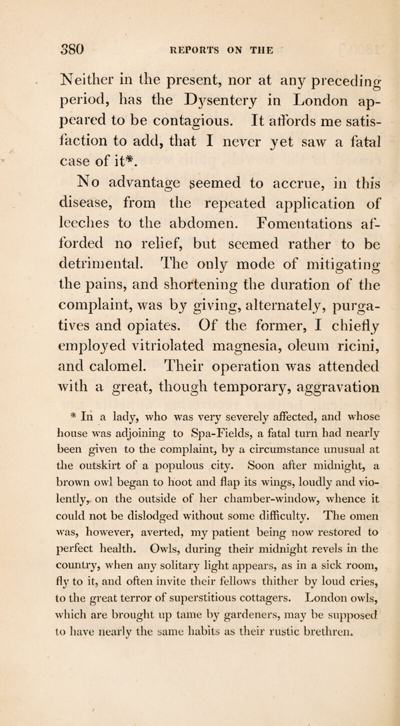 Neither in the present, nor at any preceding period, has the Dysentery in London ap¬ peared to be contagious. It affords me satis¬ faction to add, that I never yet saw a fatal case of it*. No advantage seemed to accrue, in this disease, from the repeated application of leeches to the abdomen. Fomentations af¬ forded no relief, but seemed rather to be detrimental. The only mode of mitigating the pains, and shortening the duration of the complaint, was by giving, alternately, purga¬ tives and opiates. Of the former, I chiefly employed vitriolated magnesia, oleum ricini, and calomel. Their operation was attended with a great, though temporary, aggravation * In a lady, who was very severely affected, and whose house was adjoining to Spa-Fields, a fatal turn had nearly been given to the complaint, by a circumstance unusual at the outskirt of a populous city. Soon after midnight, a brown owl began to hoot and flap its wings, loudly and vio¬ lently, on the outside of her chamber-window, whence it could not be dislodged without some difficulty. The omen was, however, averted, my patient being now restored to perfect health. Owls, during their midnight revels in the country, when any solitary light appears, as in a sick room, fly to it, and often invite their fellows thither by loud cries, to the great terror of superstitious cottagers. London owls, which are brought up tame by gardeners, may be supposed to have nearly the same habits as their rustic brethren.