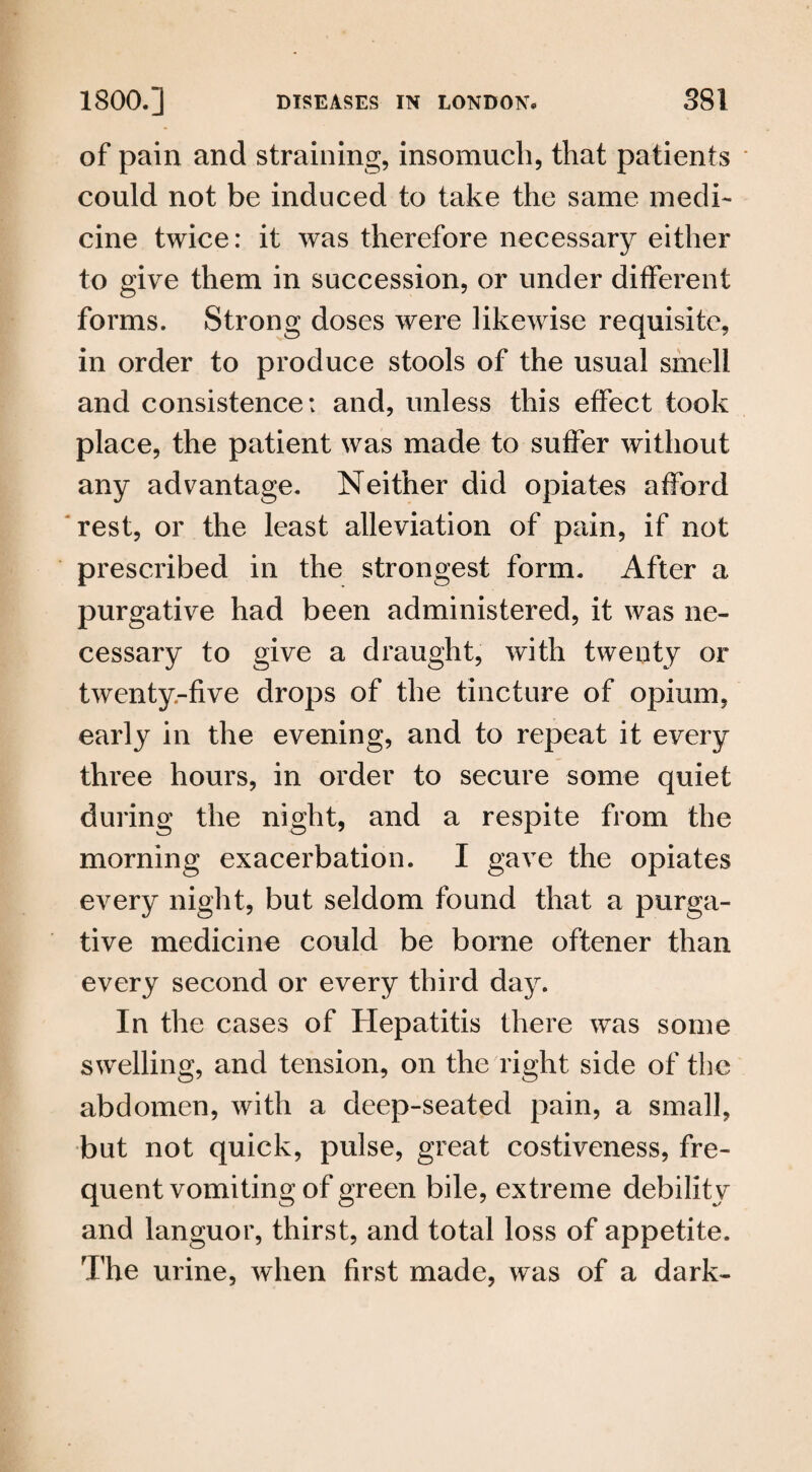 of pain and straining, insomuch, that patients could not be induced to take the same medi¬ cine twice: it was therefore necessary either to give them in succession, or under different forms. Strong doses were likewise requisite, in order to produce stools of the usual smell and consistence: and, unless this effect took place, the patient was made to suffer without any advantage. Neither did opiates afford rest, or the least alleviation of pain, if not prescribed in the strongest form. After a purgative had been administered, it was ne¬ cessary to give a draught, with twenty or twenty-five drops of the tincture of opium, early in the evening, and to repeat it every three hours, in order to secure some quiet during the night, and a respite from the morning exacerbation. I gave the opiates every night, but seldom found that a purga¬ tive medicine could be borne oftener than every second or every third day. In the cases of Hepatitis there was some swelling, and tension, on the right side of the abdomen, with a deep-seated pain, a small, but not quick, pulse, great costiveness, fre¬ quent vomiting of green bile, extreme debility and languor, thirst, and total loss of appetite. The urine, when first made, was of a dark-
