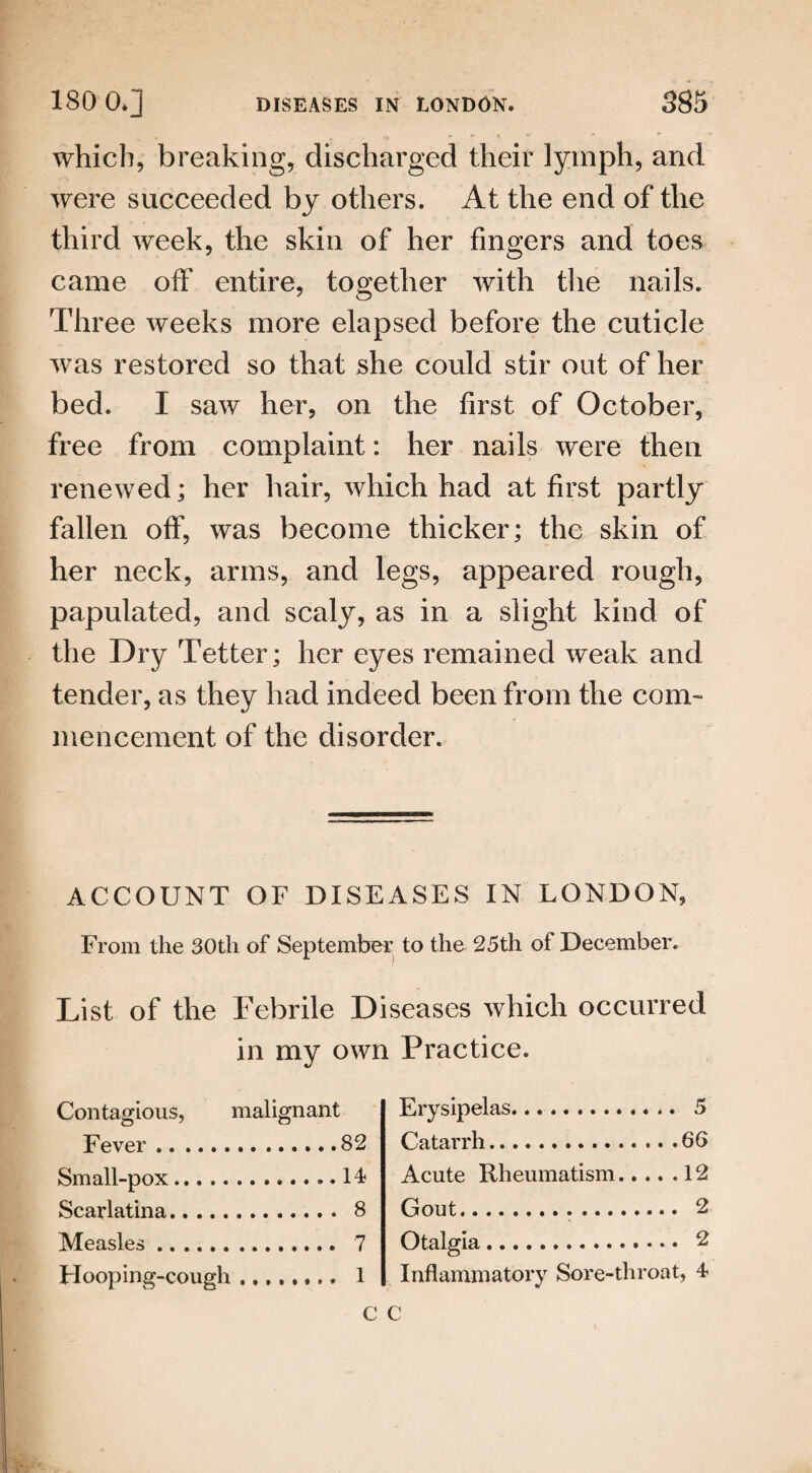 which, breaking, discharged their lymph, and were succeeded by others. At the end of the third week, the skin of her fingers and toes came off entire, together with the nails. Three weeks more elapsed before the cuticle was restored so that she could stir out of her bed. I saw her, on the first of October, free from complaint: her nails were then renewed; her hair, which had at first partly fallen off, was become thicker; the skin of her neck, arms, and legs, appeared rough, papulated, and scaly, as in a slight kind of the Dry Tetter; her eyes remained weak and tender, as they had indeed been from the com¬ mencement of the disorder. ACCOUNT OF DISEASES IN LONDON, From the 30th of September to the 25th of December. List of the Febrile Diseases which occurred in my own Practice. Contagious, malignant Fever.82 Small-pox.14 Scarlatina. 8 Measles. 7 Hooping-cough. 1 Erysipelas. 5 Catarrh.66 Acute Rheumatism.12 Gout. 2 Otalgia. 2 Inflammatory Sore-throat, 4 c c