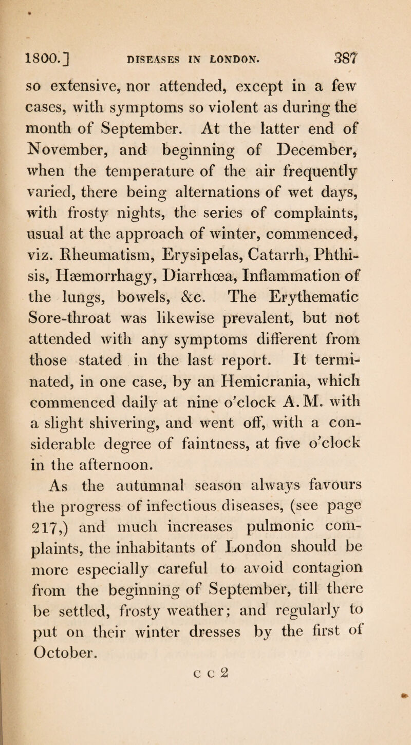 so extensive, nor attended, except in a few cases, with symptoms so violent as during the month of September. At the latter end of November, and beginning of December, when the temperature of the air frequently varied, there being alternations of wet days, with frosty nights, the series of complaints, usual at the approach of winter, commenced, viz. Rheumatism, Erysipelas, Catarrh, Phthi¬ sis, Haemorrhagy, Diarrhoea, Inflammation of the lungs, bowels, &c. The Erythematic Sore-throat was likewise prevalent, but not attended with any symptoms different from those stated in the last report. It termi¬ nated, in one case, by an Hemicrania, which commenced daily at nine o'clock A.M. w ith a slight shivering, and went off, with a con¬ siderable degree of faintness, at five o'clock in the afternoon. As the autumnal season always favours the progress of infectious diseases, (see page 217,) and much increases pulmonic com¬ plaints, the inhabitants of London should be more especially careful to avoid contagion from the beginning of September, till there be settled, frosty weather; and regularly to put on their winter dresses by the first of October. c c c2