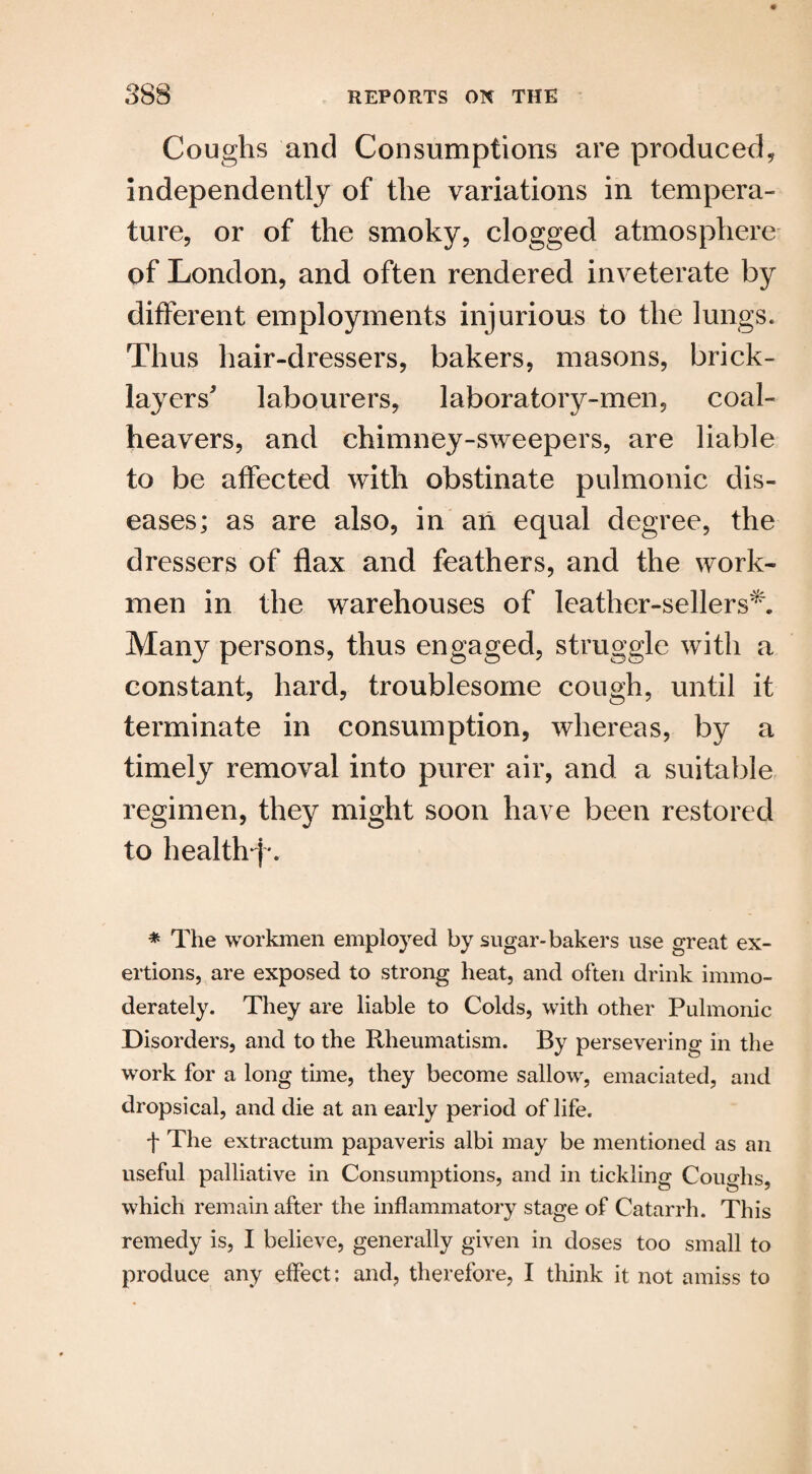 Coughs and Consumptions are produced, independently of the variations in tempera¬ ture, or of the smoky, clogged atmosphere of London, and often rendered inveterate by different employments injurious to the lungs. Thus hair-dressers, bakers, masons, brick¬ layers' labourers, laboratory-men, coal- heavers, and chimney-sweepers, are liable to be affected with obstinate pulmonic dis¬ eases; as are also, in an equal degree, the dressers of flax and feathers, and the work¬ men in the warehouses of leather-sellers** Many persons, thus engaged, struggle with a constant, hard, troublesome cough, until it terminate in consumption, whereas, by a timely removal into purer air, and a suitable regimen, they might soon have been restored to health*!'. * The workmen employed by sugar-bakers use great ex¬ ertions, are exposed to strong heat, and often drink immo¬ derately. They are liable to Colds, with other Pulmonic Disorders, and to the Rheumatism. By persevering in the work for a long time, they become sallow, emaciated, and dropsical, and die at an early period of life. f The extractum papaveris albi may be mentioned as an useful palliative in Consumptions, and in tickling Coughs, which remain after the inflammatory stage of Catarrh. This remedy is, I believe, generally given in doses too small to produce any effect; and, therefore, I think it not amiss to