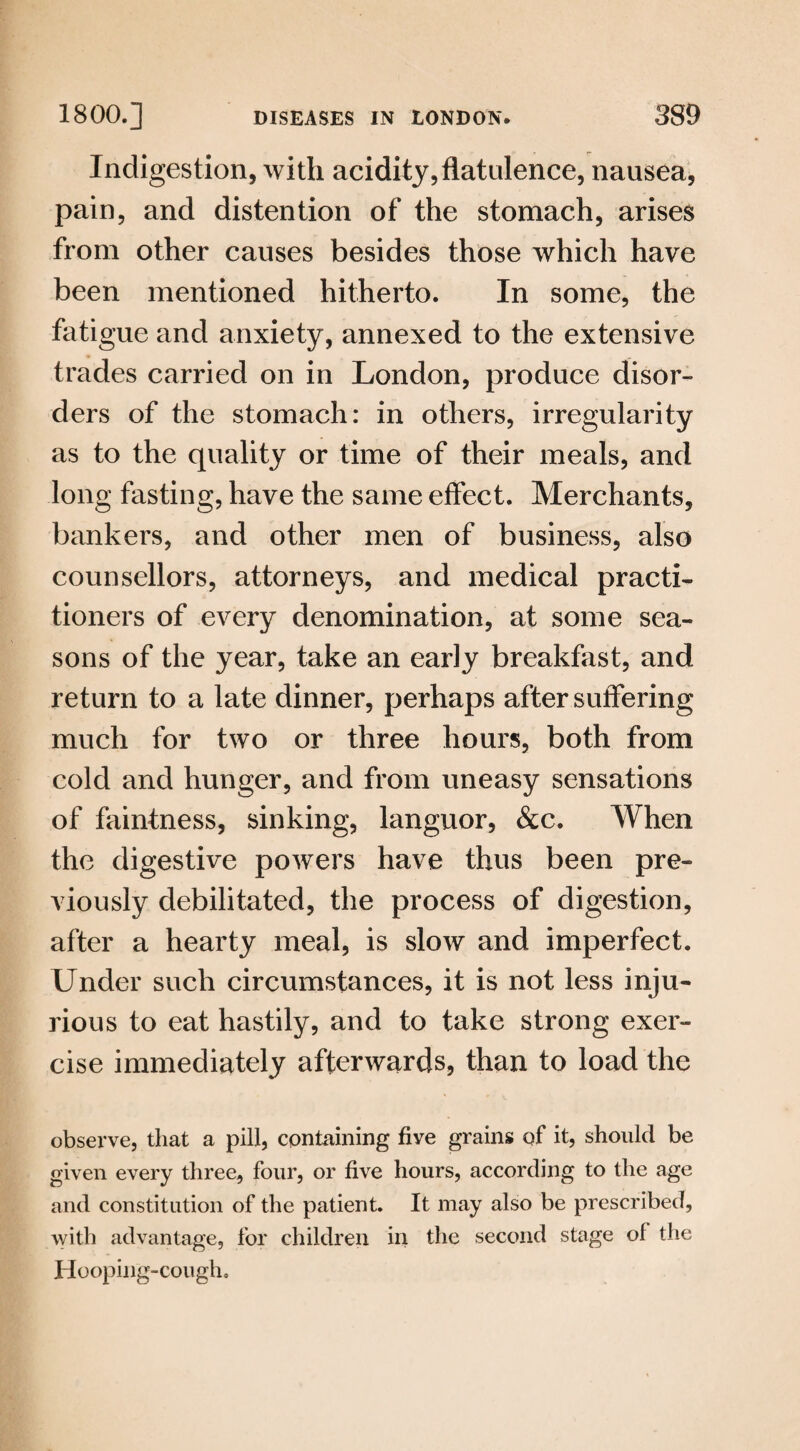 Indigestion, with acidity,flatulence, nausea, pain, and distention of the stomach, arises from other causes besides those which have been mentioned hitherto. In some, the fatigue and anxiety, annexed to the extensive trades carried on in London, produce disor¬ ders of the stomach: in others, irregularity as to the quality or time of their meals, and long fasting, have the same effect. Merchants, bankers, and other men of business, also counsellors, attorneys, and medical practi¬ tioners of every denomination, at some sea¬ sons of the year, take an early breakfast, and return to a late dinner, perhaps after suffering much for two or three hours, both from cold and hunger, and from uneasy sensations of faintness, sinking, languor, &c. When the digestive powers have thus been pre¬ viously debilitated, the process of digestion, after a hearty meal, is slow and imperfect. Under such circumstances, it is not less inju¬ rious to eat hastily, and to take strong exer¬ cise immediately afterwards, than to load the observe, that a pill, containing five grains of it, should be given every three, four, or five hours, according to the age and constitution of the patient. It may also be prescribed, with advantage, for children in the second stage of the Hooping-cough.