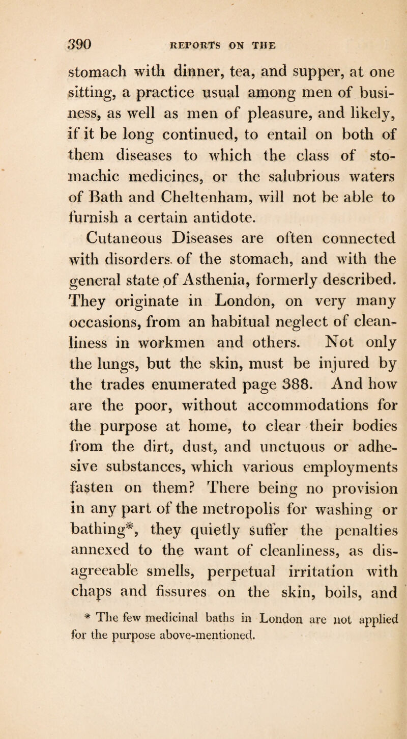 stomach with dinner, tea, and supper, at one sitting, a practice usual among men of busi¬ ness, as well as men of pleasure, and likely, if it be long continued, to entail on both of them diseases to which the class of sto¬ machic medicines, or the salubrious waters of Bath and Cheltenham, will not be able to furnish a certain antidote. Cutaneous Diseases are often connected with disorders, of the stomach, and with the general state of Asthenia, formerly described. They originate in London, on very many occasions, from an habitual neglect of clean¬ liness in workmen and others. Not only the lungs, but the skin, must be injured by the trades enumerated page 388. And how are the poor, without accommodations for the purpose at home, to clear their bodies from the dirt, dust, and unctuous or adhe¬ sive substances, which various employments fasten on them? There being no provision in any part of the metropolis for washing or bathing*, they quietly suffer the penalties annexed to the want of cleanliness, as dis¬ agreeable smells, perpetual irritation with chaps and fissures on the skin, boils, and * The few medicinal baths in London are not applied for the purpose above-mentioned.